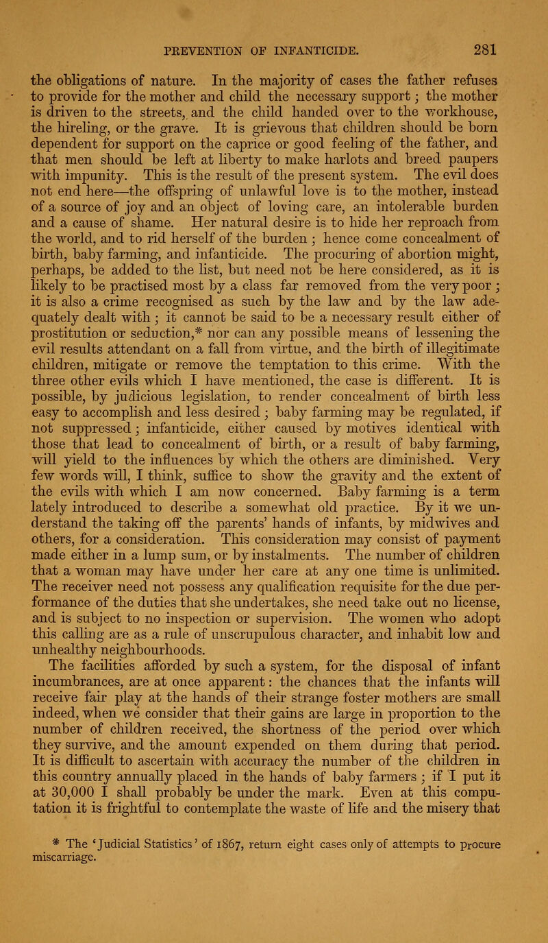 the obligations of nature. In the majority of cases the father refuses to provide for the mother and child the necessary support; the mother is driven to the streets, and the child handed over to the -workhouse, the hireling, or the grave. It is grievous that children should be born dependent for support on the caprice or good feeling of the father, and that men should be left at liberty to make harlots and breed paupers with impunity. This is the result of the present system. The evil does not end here—the offspring of unlawful love is to the mother, instead of a source of joy and an object of loving care, an intolerable burden and a cause of shame. Her natural desire is to hide her reproach from the world, and to rid herself of the burden ; hence come concealment of birth, baby farming, and infanticide. The procuring of abortion might, perhaps, be added to the list, but need not be here considered, as it is likely to be practised most by a class far removed from the very poor ; it is also a crime recognised as such by the law and by the law ade- quately dealt with; it cannot be said to be a necessary result either of prostitution or seduction,* nor can any possible means of lessening the evil results attendant on a fall from virtue, and the birth of illegitimate children, mitigate or remove the temptation to this crime. With the three other evils which I have mentioned, the case is different. It is possible, by judicious legislation, to render concealment of birth less easy to accomplish and less desired ; baby farming may be regulated, if not suppressed; infanticide, either caused by motives identical with those that lead to concealment of birth, or a result of baby farming, will yield to the influences by which the others are diminished. Very few words will, I think, suffice to show the gravity and the extent of the evils with which I am now concerned. Baby farming is a term lately introduced to describe a somewhat old practice. By it we un- derstand the taking off the parents' hands of infants, by midwives and others, for a consideration. This consideration may consist of payment made either in a lump sum, or by instalments. The number of children that a woman may have under her care at any one time is unlimited. The receiver need not possess any qualification requisite for the due per- formance of the duties that she undertakes, she need take out no license, and is subject to no inspection or supervision. The women who adopt this calling are as a rule of unscrupulous character, and inhabit low and unhealthy neighbourhoods. The facilities afforded by such a system, for the disposal of infant incumbrances, are at once apparent: the chances that the infants will receive fair play at the hands of their strange foster mothers are small indeed, when we consider that their gains are large in proportion to the number of children received, the shortness of the period over which they survive, and the amount expended on them during that period. It is difficult to ascertain with accuracy the number of the children in this country annually placed in the hands of baby farmers ; if I put it at 30,000 I shall probably be under the mark. Even at this compu- tation it is frightful to contemplate the waste of life and the misery that * The 'Judicial Statistics' of 1867, return eight cases only of attempts to procure miscarriage.