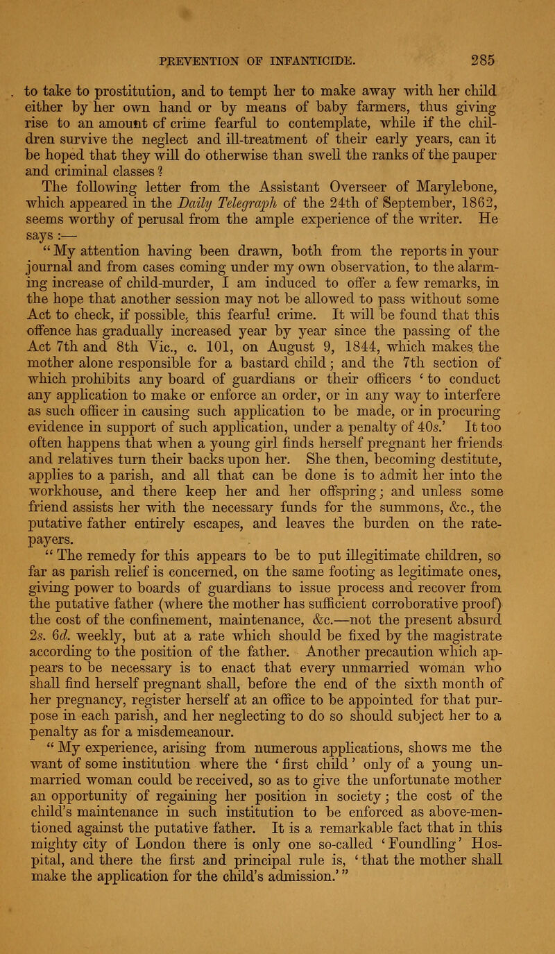 to take to prostitution, and to tempt her to make away with lier child either by her own hand or by means of baby farmers, thus giving rise to an amount of crime fearful to contemplate, while if the chil- dren survive the neglect and ill-treatment of their early years, can it be hoped that they will do otherwise than swell the ranks of the pauper and criminal classes 1 The following letter from the Assistant Overseer of Marylebone, which appeared in the Daily Telegraph of the 24th of September, 1862, seems worthy of perusal from the ample experience of the writer. He says :—  My attention having been drawn, both from the reports in your journal and from cases coming under my own observation, to the alarm- ing increase of child-murder, I am induced to offer a few remarks, in the hope that another session may not be allowed to pass without some Act to check, if possible, this fearful crime. It will be found that this offence has gradually increased year by year since the passing of the Act 7th and 8th Vic, c. 101, on August 9, 1844, which makes the mother alone responsible for a bastard child; and the 7tli section of which prohibits any board of guardians or their officers ' to conduct any application to make or enforce an order, or in any way to interfere as such officer in causing such application to be made, or in procuring evidence in support of such application, under a penalty of 40s.' It too often happens that when a young girl finds herself pregnant her friends and relatives turn their backs upon her. She then, becoming destitute, applies to a parish, and all that can be done is to admit her into the workhouse, and there keep her and her offspring; and unless some friend assists her with the necessary funds for the summons, &c., the putative father entirely escapes, and leaves the burden on the rate- payers.  The remedy for this appears to be to put illegitimate children, so far as parish relief is concerned, on the same footing as legitimate ones, giving power to boards of guardians to issue process and recover from the putative father (where the mother has sufficient corroborative proof) the cost of the confinement, maintenance, &c.—not the present absurd 2s. Qcl. weekly, but at a rate which should be fixed by the magistrate according to the position of the father. Another precaution which ap- pears to be necessary is to enact that every unmarried woman who shall find herself pregnant shall, before the end of the sixth month of her pregnancy, register lierseK at an office to be appointed for that pur- pose in each parish, and her neglecting to do so should subject her to a penalty as for a misdemeanour.  My experience, arising from numerous applications, shows me the want of some institution where the ' first child' only of a young un- married woman could be received, so as to give the unfortunate mother an opportunity of regaining her position in society; the cost of the child's maintenance in such institution to be enforced as above-men- tioned against the putative father. It is a remarkable fact that in this mighty city of London there is only one so-called ' Foundling' Hos- pital, and there the first and principal rule is, ' that the mother shall make the application for the child's admission.'