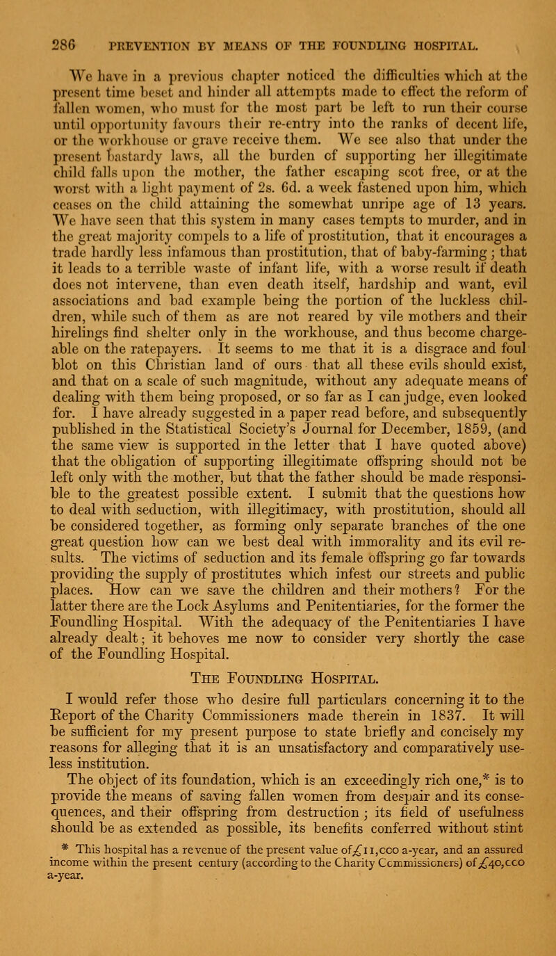 We have in a previous chapter noticed the difficulties which at the present time beset and hinder all attempts made to effect the reform of fallen vomen, who must for the most part be left to run their course until oi>portunity favours their re-entry into the ranks of decent life, or the workhouse or grave receive them. We see also that under the present bastardy laws, all the burden of supporting her illegitimate child falls u[)on the mother, the father escaping scot free, or at the worst with a light payment of 2s. 6d. a week fastened upon him, which ceases on the child attaining the somewhat unripe age of 13 years. We have seen that this system in many cases tempts to murder, and in the great majority compels to a life of prostitution, that it encourages a trade hardly less infamous than prostitution, that of baby-farming; that it leads to a terrible waste of infant life, with a worse result if death does not intervene, than even death itself, hardship and want, evil associations and bad example being the portion of the luckless chil- dren, while such of them as are not reared by vile mothers and their hirelings find shelter only in the workhouse, and thus become charge- able on the ratepayers. It seems to me that it is a disgrace and foul blot on this Christian land of ours that all these evils should exist, and that on a scale of such magnitude, without any adequate means of deahng with them being proposed, or so far as I can judge, even looked for. I have already suggested in a paper read before, and subsequently published in the Statistical Society's Journal for December, 1859, (and the same view is supported in the letter that I have quoted above) that the obligation of supporting illegitimate offspring should not be left only with the mother, but that the father should be made responsi- ble to the greatest possible extent. I submit that the questions how to deal with seduction, with illegitimacy, with prostitution, should all be considered together, as forming only separate branches of the one great question how can we best deal with immorality and its evil re- sults. The victims of seduction and its female offspring go far towards providing the supply of prostitutes which infest our streets and public places. How can we save the children and their mothers 1 For the latter there are the Lock Asylums and Penitentiaries, for the former the Foundling Hospital. With the adequacy of the Penitentiaries I have already dealt; it behoves me now to consider very shortly the case of the Foundling Hospital. The Foundling Hospital. I would refer those who desire full particulars concerning it to the Eeport of the Charity Commissioners made therein in 1837. It will be sufficient for my present purpose to state briefly and concisely my reasons for alleging that it is an unsatisfactory and comparatively use- less institution. The object of its foundation, which is an exceedingly rich one,* is to provide the means of saving fallen women from despair and its conse- quences, and their offspring from destruction ; its field of usefulness should be as extended as possible, its benefits conferred without stint * This hospital has a revenue of the present vahie of^^i i,cco a-year, and an assured income within the present century (according to the Charity Ccmmissicners) of;!^40,cco a-year.