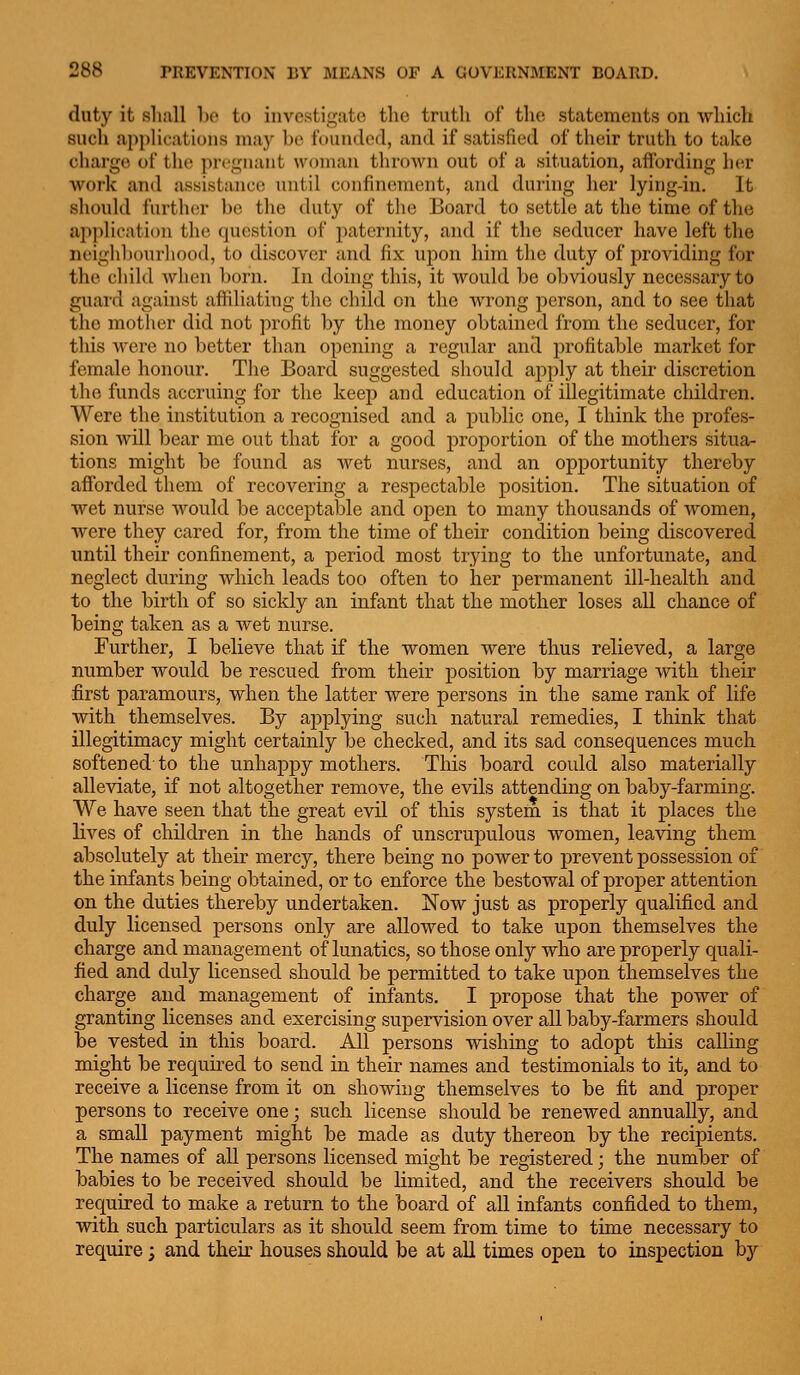 duty it shall ho to investigate the truth of the statements on which such applifatioiis may he t'ouiided, and if satisfied of their truth to take charge of thi^ pri'guaiit woinaii thrown out of a situation, afibrding hex work and assistance until confinement, and during lier lying-in. It should further be the duty of the Board to settle at the time of the application the question of paternity, and if the seducer have left the neighbourliood, to discover and fix upon him the duty of providing for the cliild wlien horn. In doing this, it would he obviously necessary to guard against affiliating the child on the wrong person, and to see that the mother did not profit by the money obtained from the seducer, for this Avere no better than opening a regular and profitable market for female honour. The Board suggested should apply at their discretion the funds accruing for the keep and education of illegitimate children. Were the institution a recognised and a public one, I think the profes- sion Avill bear me out that for a good proportion of the mothers situa- tions might be found as wet nurses, and an opportunity thereby afforded them of recovering a respectable position. The situation of wet nurse would be acceptable and open to many thousands of women, were they cared for, from the time of their condition being discovered until their confinement, a period most trying to the unfortunate, and neglect during which leads too often to her permanent ill-health and to the birth of so sickly an infant that the mother loses all chance of heing taken as a wet nurse. Further, I believe that if the women were thus relieved, a large number Avould be rescued from their position by marriage with their first paramours, when the latter were persons in the same rank of life with themselves. By applying such natural remedies, I think that illegitimacy might certainly be checked, and its sad consequences much softened to the unhappy mothers. This board could also materially alleviate, if not altogether remove, the evils attending on baby-farming. We have seen that the great evil of this system is that it places the lives of children in the hands of unscrujDulous women, leaving them absolutely at their mercy, there being no power to prevent possession of the infants being obtained, or to enforce the bestowal of proper attention on the duties thereby undertaken. Now just as properly qualified and duly licensed persons only are allowed to take upon themselves the charge and management of lunatics, so those only who are properly quali- fied and duly licensed should be permitted to take upon themselves the charge and management of infants. I propose that the power of granting licenses and exercising supervision over all baby-farmers should be vested in this board. All persons wishing to adopt this calling might be required to send in their names and testimonials to it, and to receive a license from it on showing themselves to be fit and proper persons to receive one; such license should be renewed annually, and a small payment might be made as duty thereon by the recipients. The names of all persons licensed might be registered; the number of babies to be received should be limited, and the receivers should be required to make a return to the board of all infants confided to them, with such particulars as it should seem from time to time necessary to require; and their houses should be at all times open to inspection by