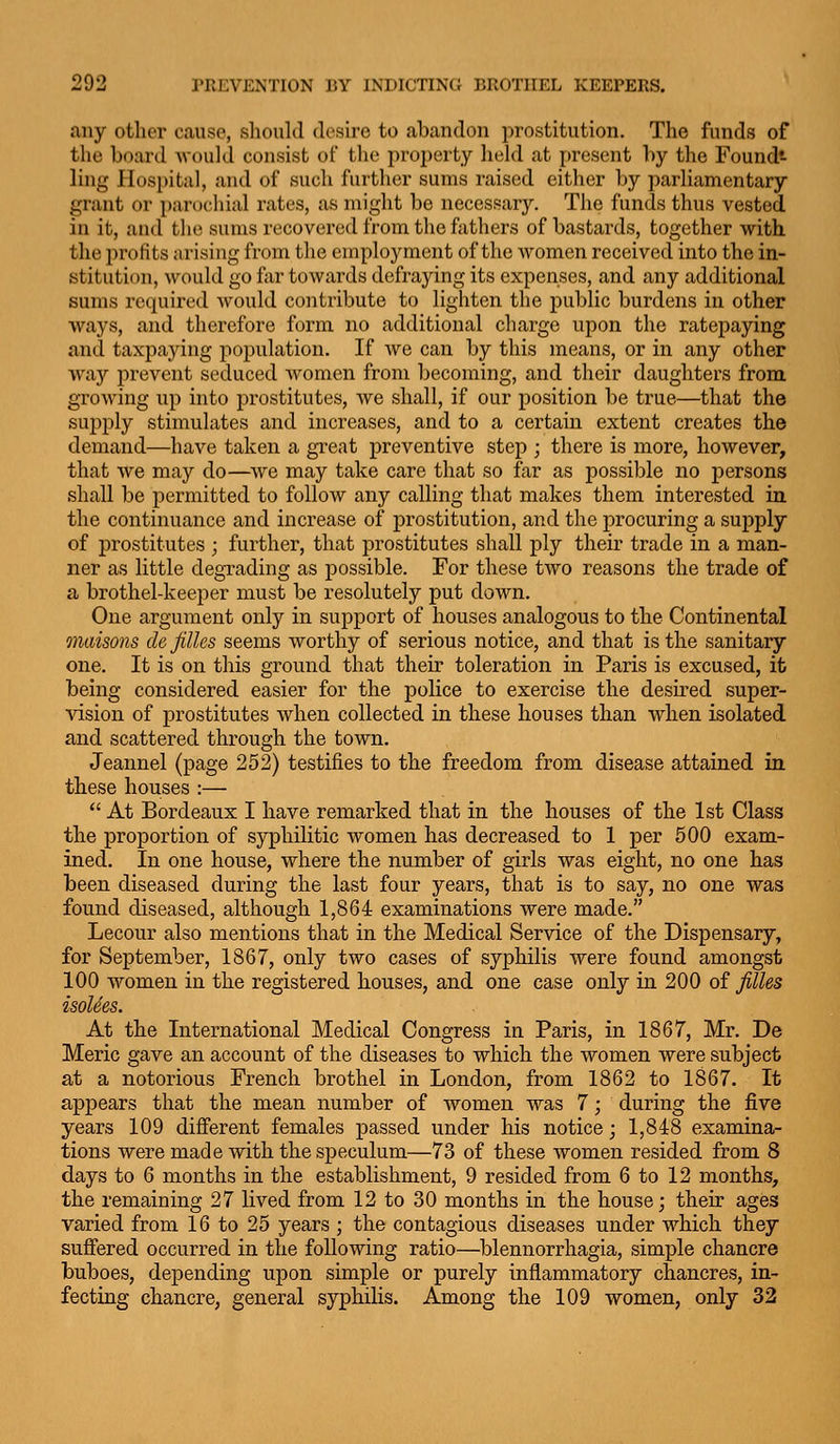 any other cause, slioiild desire to abandon prostitution. The funds of the board would consist of the property hekl at present by the Foundt ling Plospital, and of such further sums raised either by parliamentary grant or parochial rates, as might be necessary. The funds thus vested in it, and the sums recovered from the fathers of bastards, together with the profits arising from the employment of the Avomen received into the in- stitution, would go far towards defraying its expenses, and any additional sums required would contribute to lighten the public burdens in other ways, and therefore form no additional charge upon the ratepaying and taxpaying population. If we can by this means, or in any other wa)'' prevent seduced Avomcn from becoming, and their daughters from growing up into prostitutes, we shall, if our position be true—that the supply stimulates and increases, and to a certain extent creates the demand—have taken a great preventive step ; there is more, however, that we may do—we may take care that so far as possible no persons shall be permitted to follow any calling that makes them interested in the continuance and increase of prostitution, and the procuring a supply of prostitutes ; further, that prostitutes shall ply their trade in a man- ner as little degrading as possible. For these two reasons the trade of a brothel-keeper must be resolutely put down. One argument only in support of houses analogous to the Continental maisons de filles seems worthy of serious notice, and that is the sanitary one. It is on this ground that their toleration in Paris is excused, it being considered easier for the police to exercise the desu-ed super- vision of prostitutes when collected in these houses than when isolated and scattered through the town. Jeannel (page 252) testifies to the freedom from disease attained in these houses :—  At Bordeaux I have remarked that in the houses of the 1st Class the proportion of syphilitic women has decreased to 1 per 500 exam- ined. In one house, where the number of girls was eight, no one has been diseased during the last four years, that is to say, no one was found diseased, although 1,864 examinations were made. Lecour also mentions that in the Medical Service of the Dispensary, for September, 1867, only two cases of syphilis were found amongst 100 women in the registered houses, and one case only in 200 oi filles isoUes. At the International Medical Congress in Paris, in 1867, Mr. De Meric gave an account of the diseases to which the women were subject at a notorious French brothel in London, from 1862 to 1867. It appears that the mean number of women was 7; during the five years 109 difierent females passed under his notice; 1,848 examina- tions were made with the speculum—73 of these women resided from 8 days to 6 months in the establishment, 9 resided from 6 to 12 months, the remaining 27 lived from 12 to 30 months in the house; their ages varied from 16 to 25 years ; the contagious diseases under which they suffered occurred in the following ratio—blennorrhagia, simple chancre buboes, depending upon simple or purely inflammatory chancres, in- fecting chancre, general syphilis. Among the 109 women, only 32