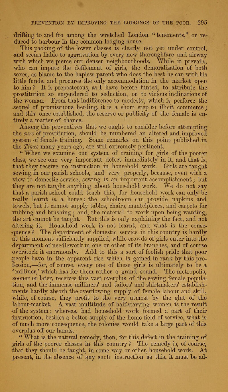 drifting to and fro among the wretched London  tenements, or re- duced to harbour in the common lodging-house. This packing of the lower classes is clearly not yet under control, and seems liable to aggravation by every new thoroughfare and airway with which we pierce our denser neighbourhoods. While it prevails, who can impute the defilement of girls, the demoralization of both sexes, as blame to the hapless parent who does the best he can with his little funds, and procures the only accommodation in the market open to him ? It is preposterous, as I have before hinted, to attribute the prostitution so engendered to seduction, or to vicious inclinations of the woman. From that indifference to modesty, which is perforce the sequel of promiscuous herding, it is a short step to illicit commerce; and this once established, the reserve or publicity of the female is en- tirely a matter of chance. Among the preventives that we ought to consider before attempting the cure of prostitution, should be numbered an altered and improved system of female ti-aining. Some remarks on this point published in the Times many years ago, are still extremely pertinent.  When we examine our system of training for girls of the poorer class, we see one very important defect immediately in it, and that is, that they receive no instruction in household work. Girls are taught sewing in our parish schools, and very properly, because, even with a view to domestic service, sewing is an important accomplishment; but they are not taught anything about household work. We do not say that a parish school could teach this, for household work can only be really learnt in a house; the schoolroom can provide napkins and towels, but it cannot supply tables, chairs, mantelpieces, and carpets for rubbing and brushing ; and, the material to work upon being wanting, the art cannot be taught. But this is only explaining the fact, and not altering it. Household work is not learnt, and what is the conse- •quence 1 The department of domestic service in this country is hardly at this moment sufficiently supplied, while crowds of girls enter into the department of needlework in one or other of its branches, and of course overstock it enormously. Add to this a sort of foolish pride that poor people have in the apparent rise which is gained in rank by this pro- fession,—for, of course, every one of these girls is ultimately to be a ' milliner,' which has for them rather a grand sound. The metropolis, sooner or later, receives this vast overplus of the sewing female popula- tion, and the immense milliners' and tailors' and shirtmakers' establish- ments hardly absorb the overflowing supply of female labour and skill, while, of course, they profit to the very utmost by the glut of the labour-market. A vast multitude of half-starving women is the result of the system; whereas, had household work formed a part of their instruction, besides a better supply of the home field of service, what is of much more consequence, the colonies would take a large part of this overplus off our hands.  What is the natural remedy, then, for this defect in the training of girls of the poorer classes in this country? The remedy is, of course, that they should be taught, in some way or other, household work. At present, in the absence of any such instruction as this, it must be ad-