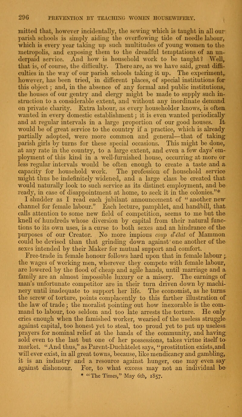 initted tluit, liowevcr incidi'iitally, tlie sewing whicli is tauglit in all our parish schools is simply aiding the overflowing tide of needle labour, which is every year taking up such multitudes of young women to the metropolis, and ex]:>osing them to the dreadful temptations of an un- derpaid service. And how is household work to be taught? Well, that is, of course, the diliiculty. There are, as Ave have said, great diffi- culties in the way of our parish schools taking it uy). The experiment, however, has been tried, in different places, of special institutions for this object; and, in the absence of any formal and public institutions, the houses of our gentry and clergy might be made to supply such in- struction to a considerable extent, and Avithout any inordinate demand on priA'ate charity. Extra labour, as every householder knoAVs, is often wanted in every domestic establishment; it is even Avanted periodically and at regular intervals in a large proportion of our good houses. It- would be of great service to the country if a practice, Avhich is already partially adopted, were more common and general—that of taking parish girls by turns for these special occasions. This might be done, at any rate in the country, to a large extent, and even a feAv days' em- ployment of this kind in a Avell-furnished house, occurring at more or less regular intervals Avould be often enough to create a taste and a capacity for household work. The profession of household service might thus be indefinitely Avidened, and a large class be created that would naturally look to such service as its distinct employment, and be ready, in case of disappointment at home, to seek it in the colonies.* I shudder as I read each jubilant announcement of  another new channel for female labour. Each lecture, pamphlet, and handbill, that calls attention to some neAv field of competition, seems to me but the knell of hundreds Avhose diA^ersion by capital from their natural func- tions to its OAATi uses, is a curse to both sexes and an hindrance of the purposes of our Creator. No more impious cou23 d'dat of Mammon, could be devised than that grinding doAvn against' one another of the sexes intended by their Maker for mutual support and comfort. Free-trade in female honour foUoAvs hard upon that in female labour; the Avages of working men, Avherever they compete with female labour, are lowered by the flood of cheap and agile hands, until marriage and a family are an almost impossible luxury or a misery. The earnings of man's unfortunate competitor are in their turn driven doAvn by machi- nery until inadequate to support her life. The economist, as he turns the screAV of torture, points complacently to this farther illustration of the law of trade; the moralist pointing out hoAV inexorable is the com- mand to labour, too seldom and too late arrests the torture. He only cries enough Avhen the famished Avorker, wearied of the useless struggle against capital, too honest yet to steal, too proud yet to put up useless prayers for nominal relief at the hands of the community, and having sold even to the last but one of her possessions, takes virtue itself to market.  And thus, as Parent-Duchatelet says, prostitution exists,and will ever exist, in all great towns, because, like mendicancy and gambling, it is an industry and a resource against hunger, one may CA'en say against dishonour. For, to what excess may not an indiAddual be- * The Times, May 6th, 1857.