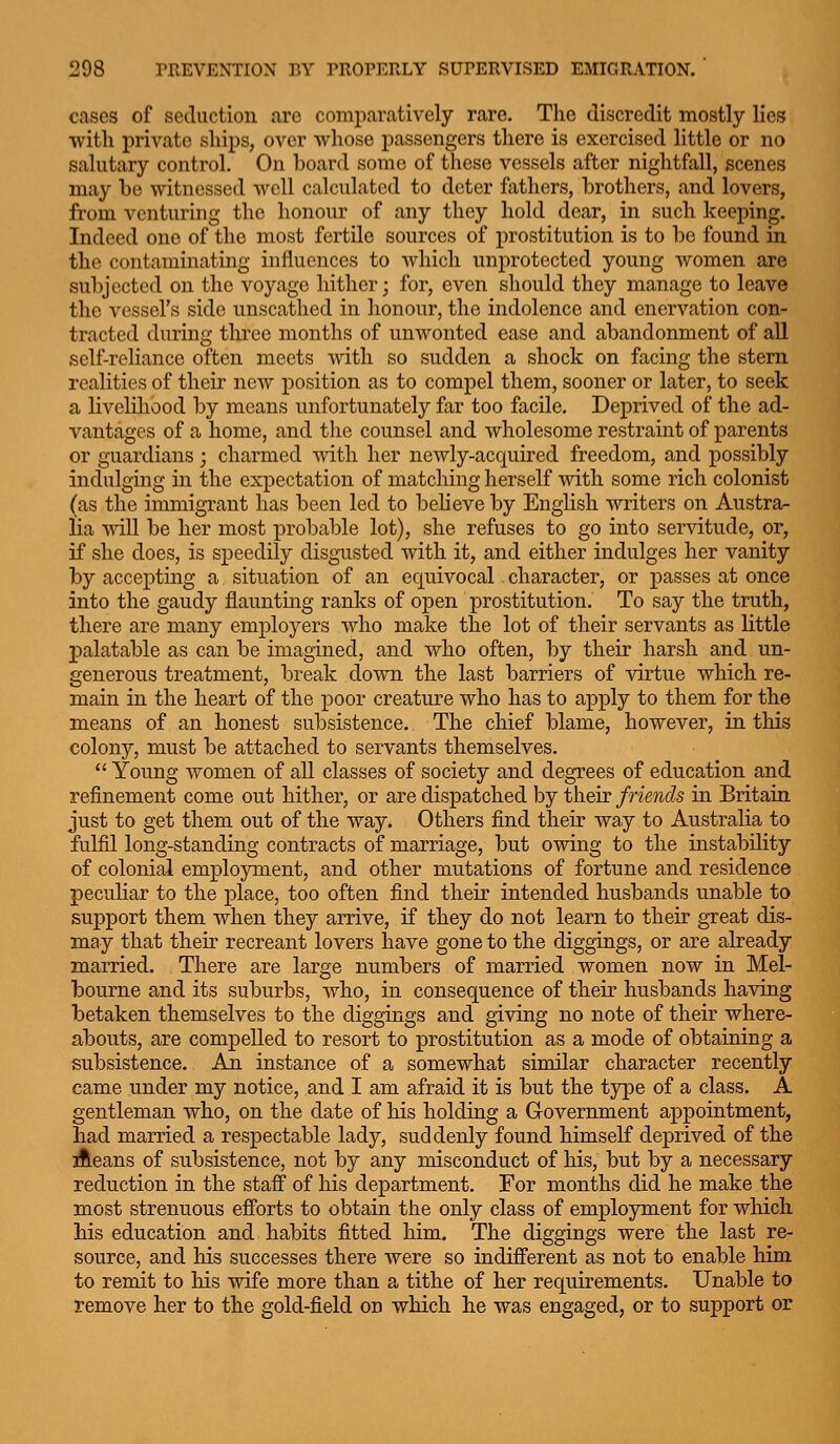 cases of seduction are comparatively rare. The discredit mostly lies with private ships, over whose passengers there is exercised little or no salutary control. On iDoard some of these vessels after nightfall, scenes may be witnessed well calculated to deter fathers, brothers, and lovers, from venturing the honour of any they hold dear, in such keeping. Indeed one of the most fertile sources of prostitution is to be found in the contaminating influences to which unprotected young women are subjected on the voyage hither; for, even should they manage to leave the vessel's side unscathed in honour, the indolence and enervation con- tracted during tlu*ee months of unwonted ease and abandonment of all self-reliance often meets with so sudden a shock on facing the stem realities of their new position as to compel them, sooner or later, to seek a livelihood by means unfortunately far too facile. Deprived of the ad- vantages of a home, and the counsel and wholesome restraint of parents or guardians; charmed vnth her newly-acquired freedom, and possibly indulging in the expectation of matching herself vnth some rich colonist (as the immigrant has been led to believe by English writers on Austra- lia will be her most probable lot), she refuses to go into servitude, or, if she does, is speedily disgusted with it, and either indulges her vanity by accepting a situation of an ec[uivocal character, or passes at once into the gaudy flaunting ranks of open prostitution. To say the truth, there are many employers who make the lot of their servants as little palatable as can be imagined, and who often, by their harsh and un- generous treatment, break down the last barriers of virtue which re- main in the heart of the poor creature who has to apply to them for the means of an honest subsistence. The chief blame, however, in this colony, must be attached to servants themselves.  Young women of all classes of society and degrees of education and refinement come out hither, or are dispatched by their friends in Britain just to get them out of the way. Others find their way to Australia to fulfil long-standing contracts of marriage, but owing to the instability of colonial employment, and other mutations of fortune and residence peculiar to the place, too often find their intended husbands unable to support them when they arrive, if they do not learn to their great dis- may that their recreant lovers have gone to the diggings, or are already married. There are large numbers of married women now in Mel- bourne and its suburbs, who, in consequence of their husbands having betaken themselves to the diggings and giving no note of their where- abouts, are compelled to resort to prostitution as a mode of obtaining a subsistence. Aii instance of a somewhat similar character recently came under my notice, and I am afraid it is but the type of a class. A gentleman who, on the date of his holding a Government appointment, had married a respectable lady, suddenly found himself deprived of the Aeans of subsistence, not by any misconduct of his, but by a necessary reduction in the staff of his department. For months did he make the most strenuous efforts to obtain the only class of employment for which his education and habits fitted him. The diggings were the last re- source, and his successes there were so indifferent as not to enable him to remit to his wife more than a tithe of her requirements. Unable to remove her to the gold-field on which he was engaged, or to support or