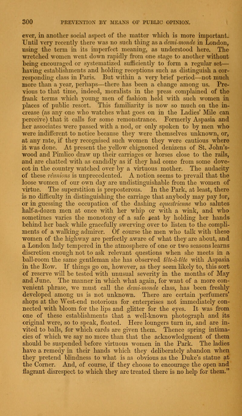 ever, in another social aspect of the matter which is more important. Until very recently there was no such thing as a demi-monde in London, using the term in its imperfect meaning, as understood here. The wretched women went down rapidly from one stage to another Avithout heing encouraged or systematized sufficiently to form a regular set— having establishments and holding receptions such as distinguish a cor- responding class in Paris. But within a very brief period—not much more than a year, perhaps—there has been a change among us. Pre- vious to that time, indeed, moralists in the press complained of the frank terms which young men of fashion held with such women in places of i)ublic resort. This familiarity is now so much on the in- crease (as any one who watches what goes on in the Ladies' Mile can perceive) that it calls for some remonstrance. Formerly Aspasia and her associates were passed with a nod, or only spoken to by men who were indifferent to notice because they were themselves unknown, or, at any rate, if they recognised such women they were cautious where it was done. At j^resent the yeUow chignoned denizens of St. John's- wood and Pimlico draw up their carriages or horses close to the rails, and are chatted with as candidly as if they had come from some dove- cot in the country watched over by a virtuous mother. The audacity of these reunions is unprecedented. A notion seems to prevail that the loose women of our own day are undistinguishable from the women of virtue. The superstition is preposterous. In the Park, at least, there is no difficulty in distinguishing the carriage that anybody may pay for, or in guessing the occuj)ation of the clashing equestrienne who salutes half-a-dozen men at once with her whip or with a wink, and who sometimes varies the monotony of a safe seat by holding her hands behind her back while gracefully swerving over to listen to the compli- ments of a walking admirer. Of course the men who talk with these women of the highway are j)erfectly aware of what they are about, and a London lady tempered in the atmosphere of one or two seasons learns discretion enough not to ask relevant questions when she meets in a ball-room the same gentleman she has observed tete-a-tete with Aspasia in the Eow. If things go on, however, as they seem likely to, this sort of reserve will be tested with unusual severity in the months of May and June. The manner in which what again, for want of a more con- venient phrase, we must call the demi-monde class, has been freshly developed among us is not unknown. There are certain perfumers' shops at the West-end notorious for enterprises not immediately con- nected with bloom for the lips and glitter for the eyes. It was from one of these establishments that a well-known photograph and its original were, so to speak, floated. Here loungers turn in, and are in- vited to balls, for which cards are given them. Thence spring intima- cies of which we say no more than that the acknowledgment of them should be suspended before virtuous women in the Park. The ladies have a remedy in their hands which they deliberately abandon when they pretend blindness to what is as obvious as the Duke's statue at the Corner. And, of course, if they choose to encourage the open and flagrant disrespect to Avhich they are treated there is no help for them.'*