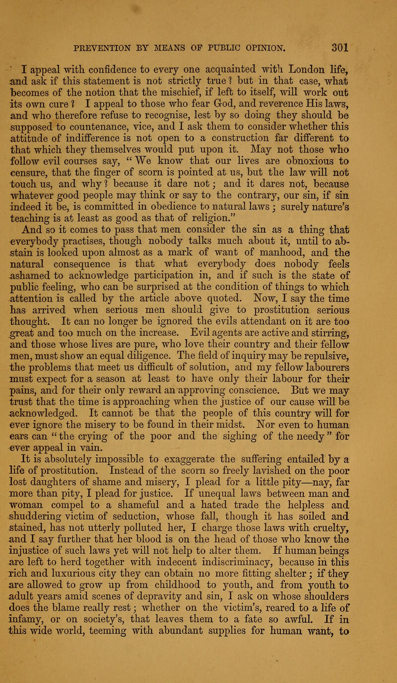 I appeal ■with confidence to every one acquainted witli London life, and ask if this statement is not strictly true ? but in that case, what becomes of the notion that the mischief, if left to itself, will work out its own cure ? I appeal to those who fear God, and reverence His laws, and who therefore refuse to recognise, lest by so doing they should be supposed to countenance, vice, and I ask them to consider whether this attitude of indifference is not open to a construction far different to that which they themselves would put upon it. May not those who follow evil courses say,  We know that our lives are obnoxious to censure, that the finger of scorn is pointed at us, but the law will not touch us, and why 1 because it dare not; and it dares not, because whatever good people may think or say to the contrary, our sin, if sin indeed it be, is committed in obedience to natural laws; surely nature's teaching is at least as good as that of religion. And so it comes to pass that men consider the sin as a thing that everybody practises, though nobody talks much about it, untU to ab- stain is looked upon almost as a mark of want of manhood, and the natural consequence is that what everybody does nobody feels ashamed to acknowledge participation in, and if such is the state of public feeling, who can be surprised at the condition of things to which attention is called by the article above quoted. Now, I say the time has arrived when serious men should give to prostitution serious thought. It can no longer be ignored the evils attendant on it are too great and too much on the increase. Evil agents are active and stirring, and those whose lives are pure, who love their country and their fellow men, must show an equal diligence. The field of inquiry may be repulsive, the problems that meet us difficult of solution, and my fellow labourers must expect for a season at least to have only their labour for their pains, and for their only reward an approving conscience. But we may trust that the time is approaching when the justice of our cause will be acknowledged. It cannot be that the people of this country will for ever ignore the misery to be found in their midst. Nor even to human ears can the crying of the poor and the sighing of the needy for ever appeal in vain. It is absolutely impossible to exaggerate the suffering entailed by a life of prostitution. Instead of the scorn so freely lavished on the poor lost daughters of shame and misery, I plead for a little pity—^nay, far more than pity, I plead for justice. If unequal laws between man and woman compel to a shameful and a hated trade the helpless and shuddering victim of seduction, whose fall, though it has soiled and stained, has not utterly polluted her, I charge those laws with cruelty, and I say further that her blood is on the head of those who know the injustice of such laws yet will not help to alter them. If human beings are left to herd together with indecent indiscriminacy, because in this rich and luxurious city they can obtain no more fitting shelter; if they are allowed to grow up from childhood to youth, and from youth to adult years amid scenes of depravity and sin, I ask on whose shoulders does the blame really rest; whether on the victim's, reared to a life of infamy, or on society's, that leaves them to a fate so awful. If in this wide world, teeming with abundant supplies for human want, to
