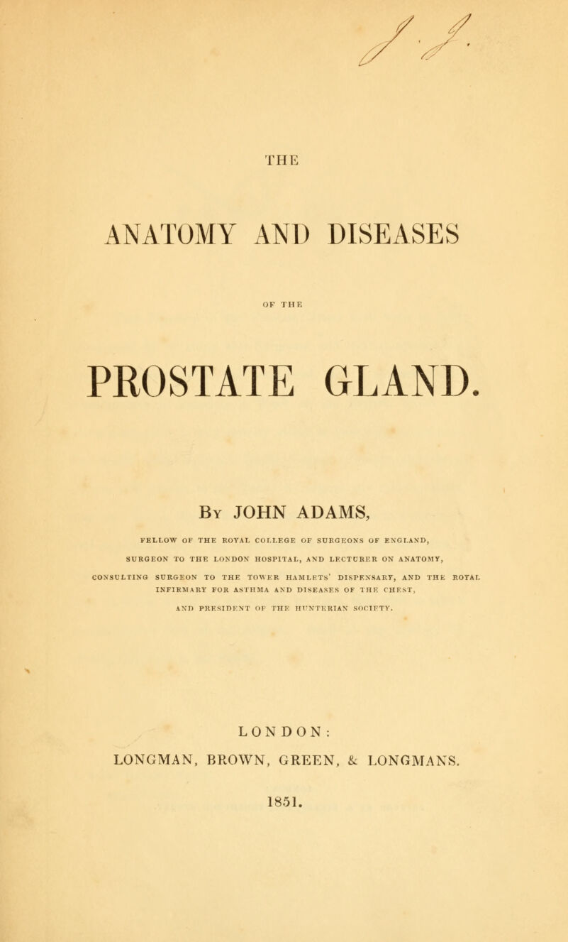 THE ANATOMY AND DISEASES OF THE PROSTATE GLAND. By JOHN ADAMS, FELLOW OF THE ROYAL COLLEGE OF SURGEONS OF ENGLAND, SURGEON TO THE LONDON HOSPITAL, AND LECTURER ON ANATOMY, CONSULTING SURGEON TO THE TOWER HAMLETS' DISPENSARY, AND THE ROYAL INFIRMARY FOR ASTHMA AND DISEASES OF THE CHEST, AND PRESIDENT OF THE HTNTKKIAN SOCIETY. LONDON: LONGMAN, BROWN, GREEN, & LONGMANS. 1851.