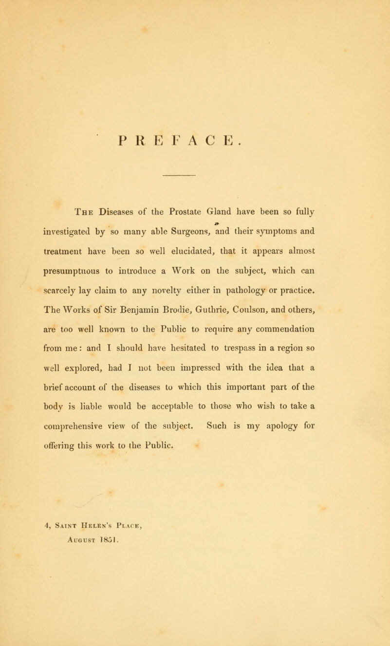 PREFACE. The Diseases of the Prostate Gland have been so fully investigated by so many able Surgeons, and their symptoms and treatment have been so well elucidated, that it appears almost presumptuous to introduce a Work on the subject, which can scarcely lay claim to any novelty either in pathology or practice. The Works of Sir Benjamin Brodie, Guthrie, Coulson, and others, are too well known to the Public to require any commendation from me: and I should have hesitated to trespass in a region so well explored, had I not been impressed with the idea that a brief account of the diseases to which this important part of the body is liable would be acceptable to those who wish to take a comprehensive view of the subject. Such is my apology for offering this work to the Public. 4, Saint Helen's Place, August 18jI.