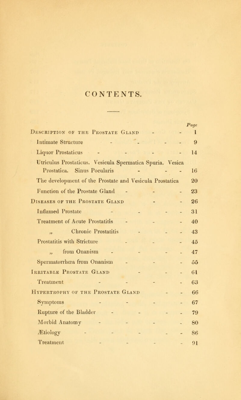 CONTENTS. Page Description of the Prostate Gland - 1 Intimate Structure - - 9 Liquor Prostaticus - - - -14 Utricuius Prostaticus. Vesicula Spermatica Spuria. Vesica Prostatica. Sinus Pocularis - 16 The development of the Prostate and Vesicula Prostatica 20 Function of the Prostate Gland - - 23 Diseases of the Prostate Gland - - 26 Inflamed Prostate -• - 31 Treatment of Acute Prostatitis - - 40 „ Chronic Prostatitis - 43 Prostatitis with Stricture - - -45 „ from Onanism - - 47 Spermatorrhoea from Onanism - - - 55 Irritable Prostate Gland - 61 Treatment - - - - 63 Hypertrophy of the Prostate Gland 66 Symptoms - - - -67 Rupture of the Bladder - - 79 Morbid Anatomy - - - - 80 JEtiology - - - 86 Treatment - - - 91