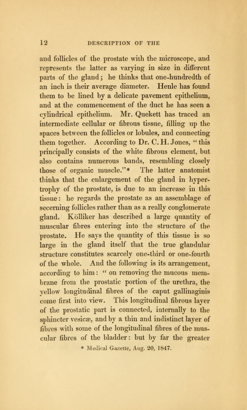 and follicles of the prostate with the microscope, and represents the latter as varying in size in different parts of the gland; he thinks that one-hundredth of an inch is their average diameter. Henle has found them to be lined by a delicate pavement epithelium, and at the commencement of the duct he has seen a cylindrical epithelium. Mr. Quekett has traced an intermediate cellular or fibrous tissue, filling up the spaces between the follicles or lobules, and connecting them together. According to Dr. C.H.Jones, this principally consists of the white fibrous element, but also contains numerous bands, resembling closely those of organic muscle.* The latter anatomist thinks that the enlargement of the gland in hyper- trophy of the prostate, is due to an increase in this tissue: he regards the prostate as an assemblage of secerning follicles rather than as a really conglomerate gland. Kolliker has described a large quantity of muscular fibres entering into the structure of the prostate. He says the quantity of this tissue is so large in the gland itself that the true glandular structure constitutes scarcely one-third or one-fourth of the whole. And the following is its arrangement, according to him:  on removing the mucous mem- brane from the prostatic portion of the urethra, the yellow longitudinal fibres of the caput gallinaginis come first into view. This longitudinal fibrous layer of the prostatic part is connected, internally to the sphincter vesicae, and by a thin and indistinct layer of fibres with some of the longitudinal fibres of the mus- cular fibres of the bladder: but by far the greater * Medical Gazette, Aug. 20, 1847.