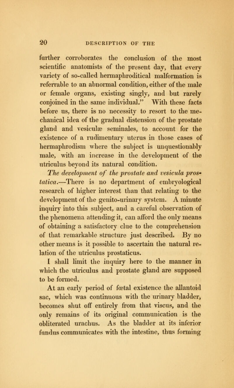 further corroborates the conclusion of the most scientific anatomists of the present day, that every variety of so-called hermaphroditical malformation is referrable to an abnormal condition, either of the male or female organs, existing singly, and but rarely conjoined in the same individual. With these facts before us, there is no necessity to resort to the me- chanical idea of the gradual distension of the prostate gland and vesiculae seminales, to account for the existence of a rudimentary uterus in those cases of hermaphrodism where the subject is unquestionably male, with an increase in the development of the utriculus beyond its natural condition. The development of the prostate and vesicula pros* taliea.—There is no department of embryological research of higher interest than that relating to the development of the genito-urinary system. A minute inquiry into this subject, and a careful observation of the phenomena attending it, can afford the only means of obtaining a satisfactory clue to the comprehension of that remarkable structure just described. By no other means is it possible to ascertain the natural re- lation of the utriculus prostaticus. I shall limit the inquiry here to the manner in which the utriculus and prostate gland are supposed to be formed. At an early period of foetal existence the allantoid sac, which was continuous with the urinary bladder, becomes shut off entirely from that viscus, and the only remains of its original communication is the obliterated urachus. As the bladder at its inferior fundus communicates with the intestine, thus forming