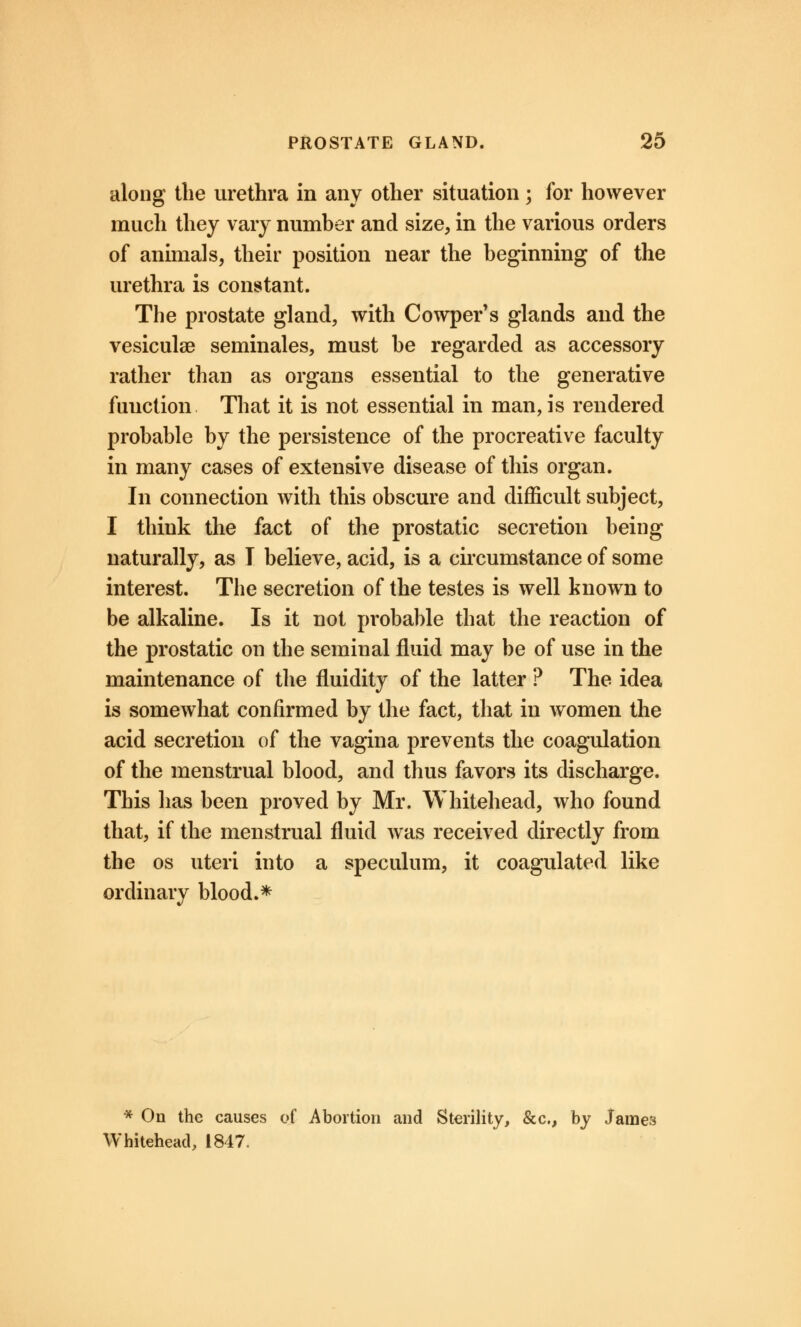 along the urethra in any other situation; for however much they vary number and size, in the various orders of animals, their position near the beginning of the urethra is constant. The prostate gland, with Cowper's glands and the vesiculae seminales, must be regarded as accessory rather than as organs essential to the generative function That it is not essential in man, is rendered probable by the persistence of the procreative faculty in many cases of extensive disease of this organ. In connection with this obscure and difficult subject, I think the fact of the prostatic secretion being naturally, as I believe, acid, is a circumstance of some interest. The secretion of the testes is well known to be alkaline. Is it not probable that the reaction of the prostatic on the seminal fluid may be of use in the maintenance of the fluidity of the latter ? The idea is somewhat confirmed by the fact, that in women the acid secretion of the vagina prevents the coagulation of the menstrual blood, and thus favors its discharge. This has been proved by Mr. Whitehead, who found that, if the menstrual fluid was received directly from the os uteri into a speculum, it coagulated like ordinary blood.* * On the causes of Abortion and Sterility, &c, by James Whitehead, 1847,