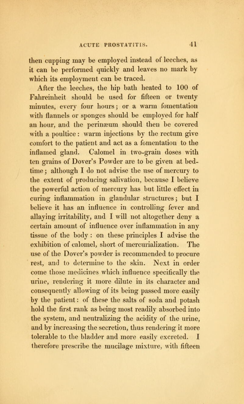 then cupping may be employed instead of leeches, as it can be performed quickly and leaves no mark by which its employment can be traced. After the leeches, the hip bath heated to 100 of Fahreinheit should be used for fifteen or twenty minutes, every four hours; or a warm fomentation with flannels or sponges should be employed for half an hour, and the perinaeum should then be covered with a poultice: warm injections by the rectum give comfort to the patient and act as a fomentation to the inflamed gland. Calomel in two-grain doses with ten grains of Dover's Powder are to be given at bed- time ; although I do not advise the use of mercury to the extent of producing salivation, because I believe the powerful action of mercury has but little effect in curing inflammation in glandular structures; but I believe it has an influence in controlling fever and allaying irritability, and I will not altogether deny a certain amount of influence over inflammation in any tissue of the body : on these principles I advise the exhibition of calomel, short of mercurialization. The use of the Dover's powder is recommended to procure rest, and to determine to the skin. Next in order come those medicines which influence specifically the urine, rendering it more dilute in its character and consequently allowing of its being passed more easily by the patient: of these the salts of soda and potash hold the first rank as being most readily absorbed into the system, and neutralizing the acidity of the urine, and by increasing the secretion, thus rendering it more tolerable to the bladder and more easily excreted. I therefore prescribe the mucilage mixture, with fifteen