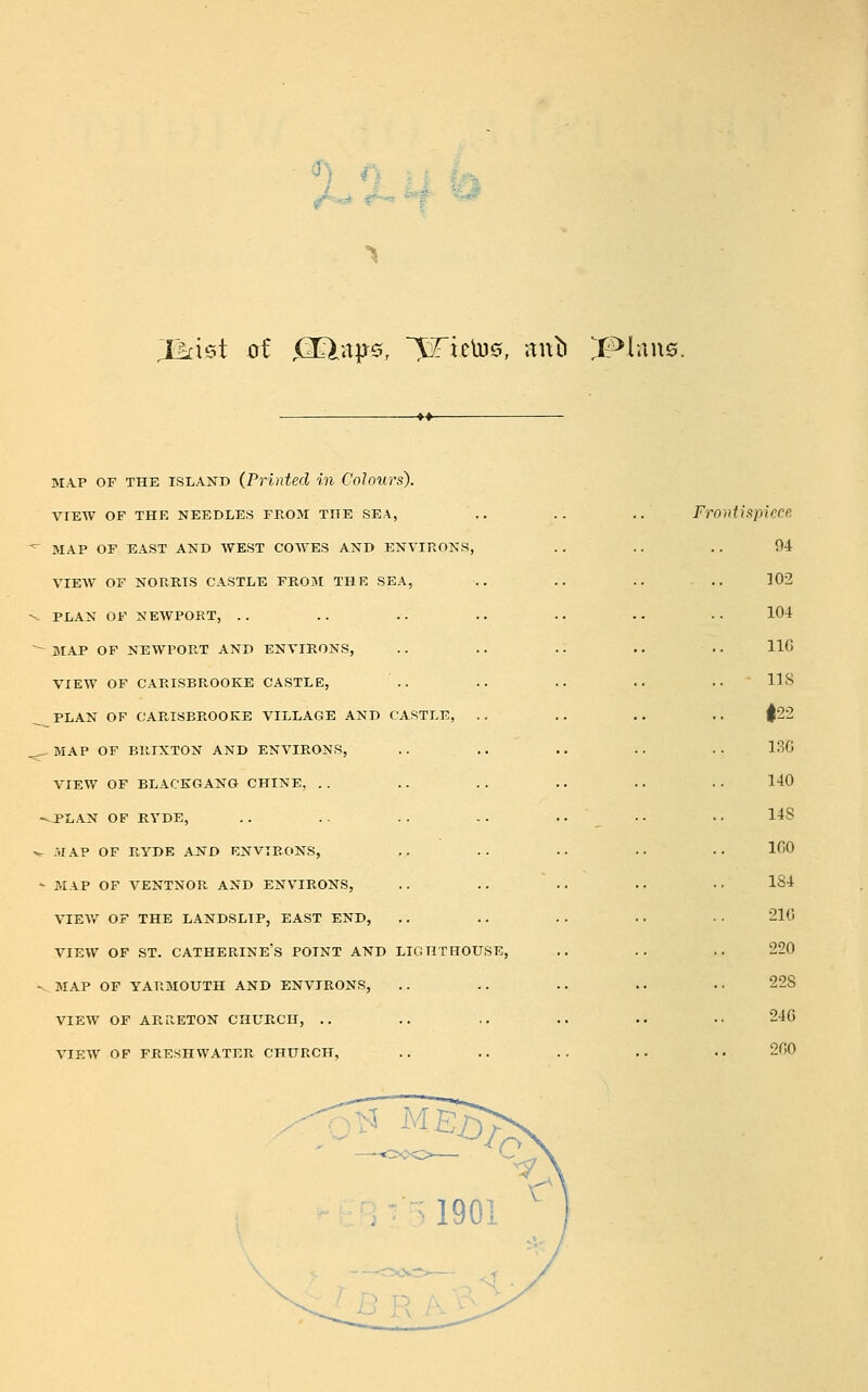 Jkxs>t oi <2Elitp^!5, Rictus, Jinb ^XMwwQ. MA.P OF THE ISLAND (Printed in Colours). VIEW OF THE NEEDLES FROM THE SEA, ^ MAP OF EAST AND AVEST COWES AND ENVIRONS, VIEW OF NORRIS CASTLE FROM THE SEA, -- PLAN OF NEAVPORT, . . ~ MAP OF NEWPORT AND ENVIRONS, VIEW OF CARISBROOKE CASTLE, PLAN OF CARISBROOKE VILLAGE AND CASTLE, . . .^MAP OF BRIXTON AND ENVIRONS, .. .. VIEW OF BLACKGANG CHINE, . . -.PLAN OF RYDE, ^ MAP OF RYDE AND ENVIRONS, - MAP OF VENTNOR AND ENVIRONS, VIEW OF THE LANDSLIP, EAST END, VIEW OF ST. CATHERINE'S POINT AND LIGHTHOUSE, «- MAP OF YARMOUTH AND ENVIRONS, VIEW OF ARRETON CHURCH, .. VIEW OF FRESHWATER CHURCH, Fr oiitispkce 94 ]02 104 116 lis |22 13G 140 148 IGO 184 21G 220 228 246 200