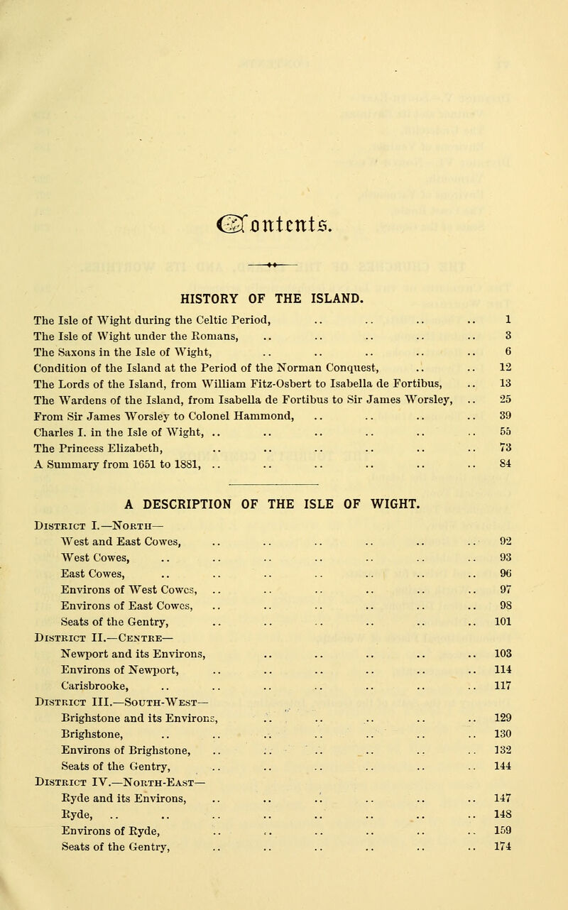 (MonttniB. HISTORY OF THE ISLAND. The Isle of Wight during the Celtic Period, The Isle of Wight under the Romans, The Saxons in the Isle of Wight, Condition of the Island at the Period of the Norman Conquest, The Lords of the Island, from William Fitz-Osbert to Isabella de Fortibus, The Wardens of the Island, from Isabella de Fortibus to Sir James Worsley, From Sir James Worsley to Colonel Hammond, Charles I. in the Isle of Wight, .. The Princess Elizabeth, A Summary from 1651 to 1881, .. A DESCRIPTION OF THE ISLE OF WIGHT. District I.—Nortu— West and East Cowes, West Cowes, East Cowes, Environs of West Cowes, Environs of East Cowes, Seats of the Gentry, District II.—Centre— Newport and its Environs, Environs of Newport, Carisbrooke, District III.—South-West— Brighstone and its Environ Brighstone, Environs of Brighstone, Seats of the Gentry, District IV.—North-East— Ryde and its Environs, Hyde, .. Environs of Eyde, Seats of the Gentry, 101 103 114 117 130 132 144 147 148 159 174