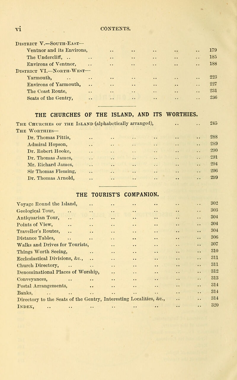 CONTENTS. District V.—South-East— Ventnor and its Environs, The Undercliff, .. Environs of Ventnor, District VI.—North-AVest— Yarmouth, Environs of Yarmouth, The Coast Eoute, Seats of the Gentry, THE CHURCHES OF THE ISLAND, AND ITS WORTHIES The Churches of the Island (alphabetically arranged). The Worthies— Dr. Thomas Pittis, Admiral Hopson, Dr. Robert Hooke, Dr. Thomas James, Mr. Ptichard James, Sir Thomas Fleming, Dr. Thomas Arnold, THE TOURIST'S COMPANION. Voyage Round the Island, Geological Tour, Antiquarian Tour, Points of View, Traveller's Routes, Distance Tables, Walks and Drives for Tourists, Things Worth Seeing, Ecclesiastical Divisions, &c., Church Directory, Denominational Places of Worship, Conveyances, Postal Arrangements, Banks, Directory to the Seats of the Gentry, Interesting Localities, &c. Index, 179 185 188 223 227 231 236 290 291 294 296 299 302 303 304 304 304 306 307 310 311 311 312 313 314 314 314 320
