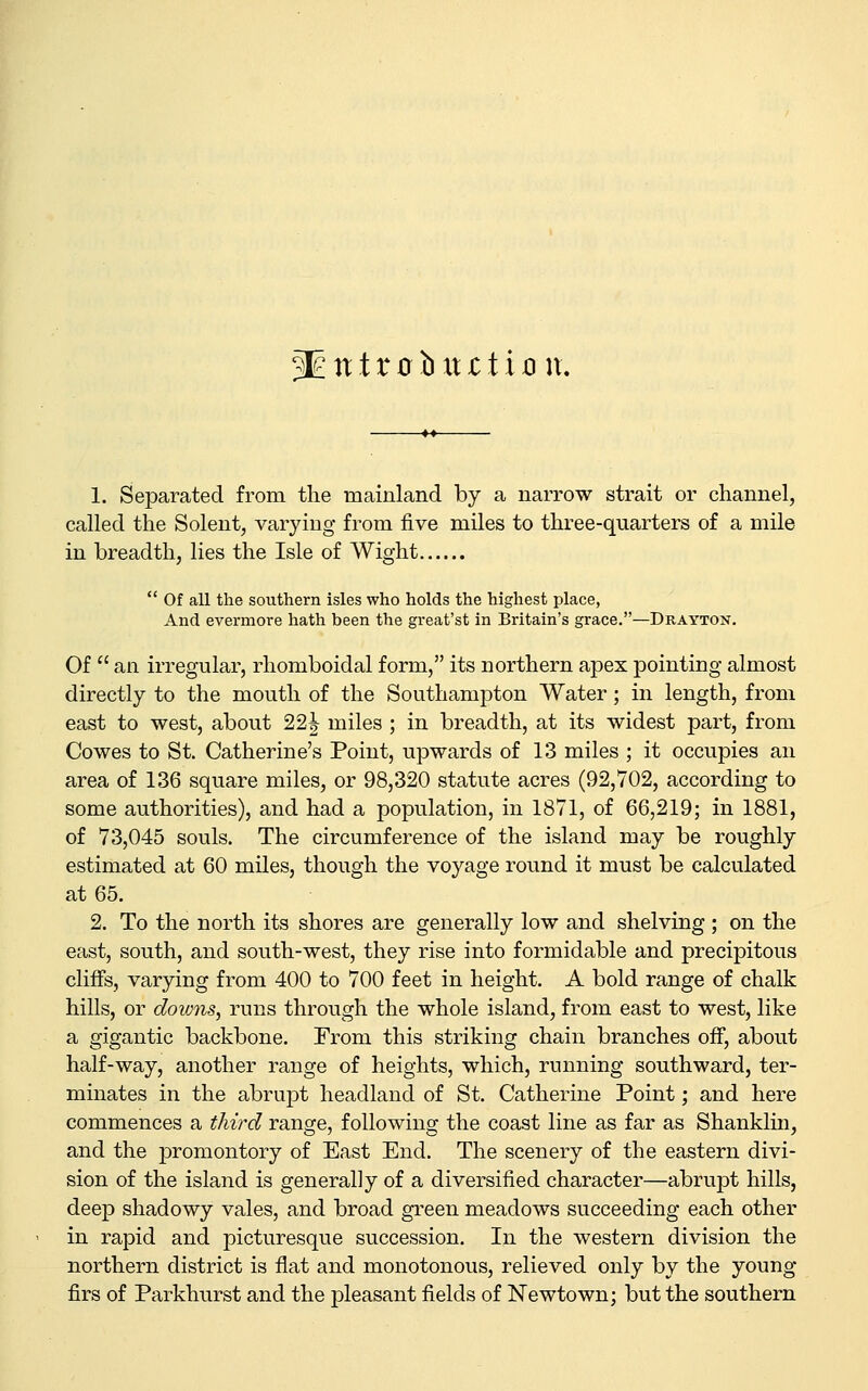1. Separated from the mainland by a narrow strait or channel, called the Solent, varying from five miles to three-quarters of a mile in breadth, lies the Isle of Wight  Of all the southern isles who holds the highest place, And evermore hath been the great'st in Britain's grace.—Drayton. Of  an irregular, rhomboidal form, its northern apex pointing almost directly to the mouth of the Southampton Water; in length, from east to west, about 22| miles ; in breadth, at its widest part, from Cowes to St. Catherine's Point, upwards of 13 miles ; it occupies an area of 136 square miles, or 98,320 statute acres (92,702, according to some authorities), and had a population, in 1871, of 66,219; in 1881, of 73,045 souls. The circumference of the island may be roughly estimated at 60 miles, though the voyage round it must be calculated at 65. 2. To the north its shores are generally low and shelving ; on the east, south, and south-west, they rise into formidable and precipitous cliffs, varying from 400 to 700 feet in height. A bold range of chalk hills, or downs, runs through the whole island, from east to west, like a gigantic backbone. From this striking chain branches off, about half-way, another range of heights, which, running southward, ter- minates in the abrupt headland of St. Catherine Point; and here commences a third range, following the coast line as far as Shanklin, and the promontory of East End. The scenery of the eastern divi- sion of the island is generally of a diversified character—abrupt hills, deep shadowy vales, and broad green meadows succeeding each other in rapid and picturesque succession. In the western division the northern district is flat and monotonous, relieved only by the young- firs of Parkhurst and the pleasant fields of Newtown; but the southern