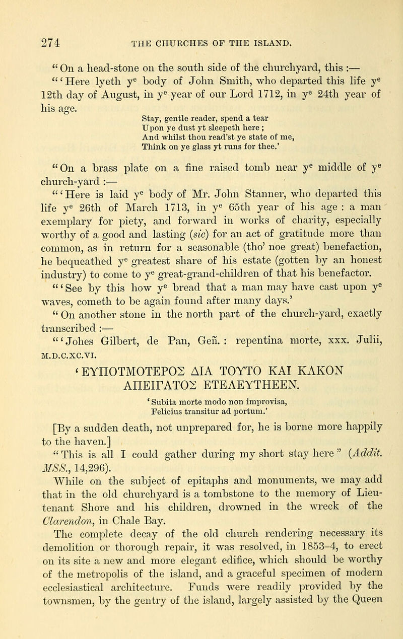  On a head-stone on the south side of the churchyard, this :— ' Here lyeth y^ body of John Smith, who departed this life y^ 12th day of August, in y^ year of our Lord 1V12, in y^ 24th year of his age. stay, gentle reader, spend a tear Upon ye dust yt sleepeth here ; And whilst thou read'st ye state of me, Think on ye glass yt runs for thee.' On a brass plate on a fine raised tomb near y^ middle of y^ church-yard :— ' Here is laid y« body of Mr. John Stanner, who departed this life ye 26th of March 1713, in y 65th year of his age : a man exemplary for piety, and forward in works of charity, especially worthy of a good and lasting (sic) for an act of gratitude more than common, as in return for a seasonable (tho' noe great) benefaction, he bequeathed y« greatest share of his estate (gotten by an honest industry) to come to y^ great-grand-children of that his benefactor. ' See by this how y^ bread that a man may have cast upon y^ waves, Cometh to be again found after many days.'  On another stone in the north part of the church-yard, exactly transcribed :— ' Johes Gilbert, de Pan, Gen. : repentina morte, xxx. Julii, M.D.C.XC.VI. «EYHOTMOTEPOS AIA TOYTO KAI KAKON AHEirATOS ETEAEYTHEEN. ' Subita morte modo non improvisa, Felicius transitur ad portum.' [By a sudden death, not unprepared for, he is borne more happily to the haven.]  This is all I could gather during my short stay here  {Addit. 3fSS., 14,296). While on the subject of epitaphs and monuments, we may add that in the old churchyard is a tombstone to the memory of Lieu- tenant Shore and his children, drowned in the wreck of the Clarendon, in Chale Bay. The complete decay of the old church rendering necessary its demolition or thorough repair, it was resolved, in 1853-4, to erect on its site a new and more elegant edifice, which should be worthy of the metropolis of the island, and a graceful specimen of modern ecclesiastical architecture. Funds were readily provided by the townsmen, by the gentry of the island, largely assisted by the Queen