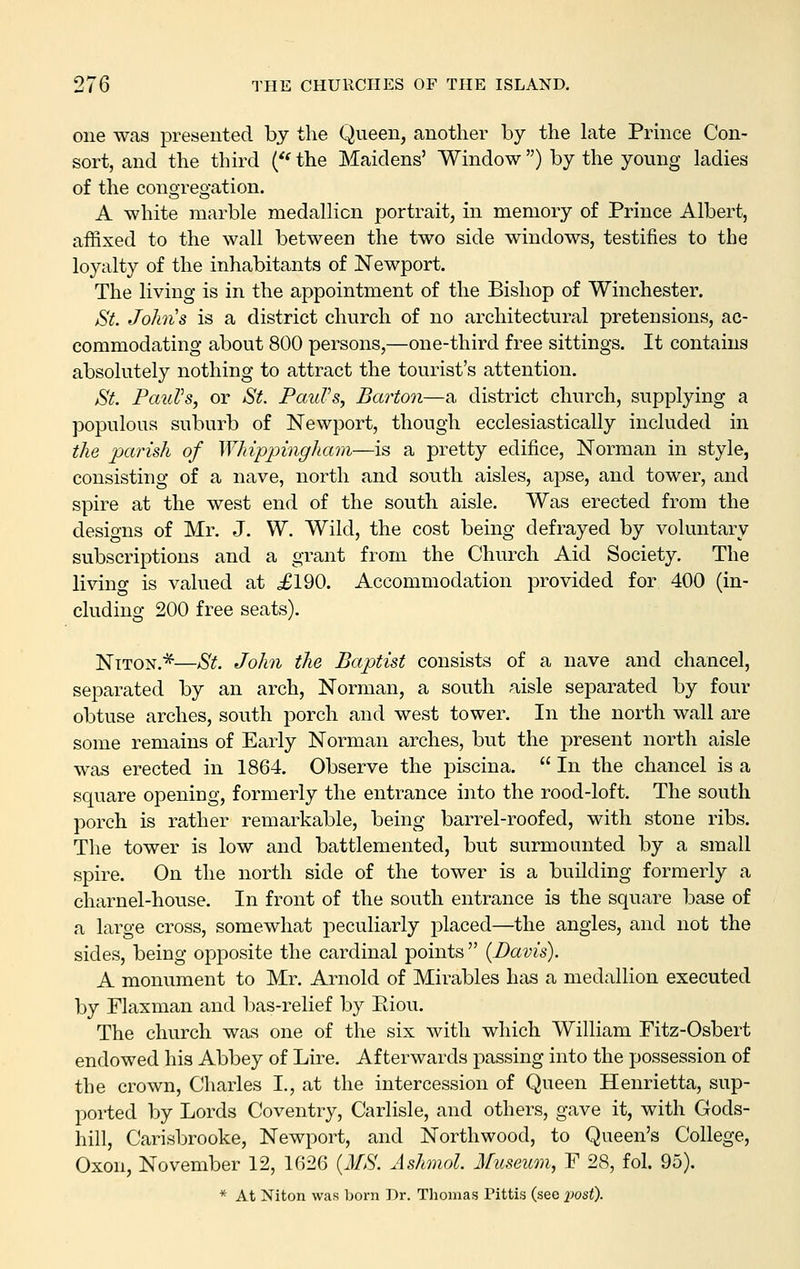 one was presented by the Queen, another by the late Prmce Con- sort, and the third ('' the Maidens' Window) by the young ladies of the congregation. A white marble medallion portrait, in memory of Prince Albert, affixed to the wall between the two side windows, testifies to the loyalty of the inhabitants of Newport. The living is in the appointment of the Bishop of Winchester. &'t. Johns is a district church of no architectural pretensions, ac- commodating about 800 persons,—one-third free sittings. It contains absolutely nothing to attract the tourist's attention. St. PauVsj or St. PauVs^ Barton—a district church, supplying a populous suburb of Newport, though ecclesiastically included in the parish of Whippingham—is a pretty edifice, Norman in style, consisting of a nave, north and south aisles, apse, and tower, and spire at the west end of the south aisle. Was erected from the designs of Mr. J. W. Wild, the cost being defrayed by voluntary subscriptions and a grant from the Church Aid Society. The living is valued at £190. Accommodation provided for 400 (in- cluding 200 free seats). Niton.*—St. John the Baptist consists of a nave and chancel, separated by an arch, Norman, a south aisle separated by four obtuse arches, south porch and west tower. In the north wall are some remains of Early Norman arches, but the present north aisle was erected in 1864. Observe the piscina.  In the chancel is a square opening, formerly the entrance into the rood-loft. The south porch is rather remarkable, being barrel-roofed, with stone ribs. The tower is low and battlemented, but surmounted by a small spire. On the north side of the tower is a building formerly a charnel-house. In front of the south entrance is the square base of a large cross, somewhat peculiarly placed—the angles, and not the sides, being opposite the cardinal points  {Davis). A monument to Mr. Arnold of Mirables has a medallion executed by Flaxman and l^as-relief by Eiou. The church was one of the six with which William Fitz-Osbert endowed his Abbey of Lire. Afterwards passing into the possession of the crown, Charles I., at the intercession of Queen Henrietta, sup- ported by Lords Coventry, Carlisle, and others, gave it, with Gods- hill, Carisbrooke, Newport, and Northwood, to Queen's College, Oxon, November 12, 1626 {MS. Ashmol. Museum, F 28, fol. 95). * At Niton was born Dr. Thomas Pittis (see post).