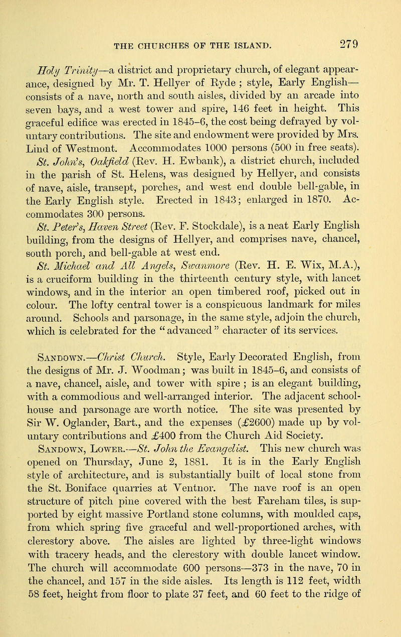 Holy Trinity—a district and proprietary church, of elegant appear- ance, designed by Mr. T. Hellyer of Ryde ; style, Early English- consists of a nave, north and south aisles, divided by an arcade into seven bays, and a west tower and spire, 146 feet in height. This graceful edifice was erected in 1845-6, the cost being defrayed by vol- untary contributions. The site and endowment were provided by Mrs. Lind of Westmont. Accommodates 1000 persons (500 in free seats). &t. John's, Oakfield (Rev. H. Ewbank), a district church, included in the parish of St. Helens, was designed by Hellyer, and consists of nave, aisle, transept, porches, and west end double bell-gable, in the Early English style. Erected in 1843; enlarged in 1870. Ac- commodates 300 persons. ^t. Peter's, Haven Street (Rev. F. Stockdale), is a neat Early English building, from the designs of Hellyer, and comprises nave, chancel, south porchj and bell-gable at west end. 8t. Michael and All Angels, Swanmore (Rev. H. E. Wix, M.A.), is a cruciform building in the thirteenth century style, with lancet windows, and in the interior an open timbered roof, j^icked out in colour. The lofty central tower is a conspicuous landmark for miles around. Schools and parsonage, in the same style, adjoin the church, which is celebrated for the  advanced  character of its services. Sandown.—Christ Church. Style, Early Decorated English, from the designs of Mr. J. Woodman; was built in 1845-6, and consists of a nave, chancel, aisle, and tower with spire ; is an elegant building, with a commodious and well-arranged interior. The adjacent school- house and parsonage are worth notice. The site was presented by Sir W. Oglander, Bart., and the expenses (o£2600) made up by vol- untary contributions and £400 from the Church Aid Society. Sandown, Lower.—St. John the Evangelist. This new church was opened on Thursday, June 2, 1881. It is in the Early English style of architecture, and is substantially built of local stone from the St. Boniface quarries at Ventnor. The nave roof is an open structure of pitch pine covered with the best Fareham tiles, is sup- ported by eight massive Portland stone columns, with moulded caps, from which spring five graceful and well-proportioned arches, with clerestory above. The aisles are lighted by three-light windows with tracery heads, and the clerestory with double lancet window. The church will accommodate 600 persons—373 in the nave, 70 in the chancel, and 157 in the side aisles. Its length is 112 feet, width 58 feet, height from floor to plate 37 feet, and 60 feet to the ridge of