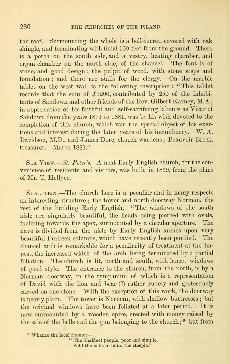 the roof. Surmounting tlie whole is a bell-turret, covered with oak sliingle, and terminating with finial 100 feet from the ground. There is a jDorch on the south side, and a vestry, heating chamber, and organ chamber on the north side, of the chancel. The font is of stone, and good design ; the pulpit of wood, with stone steps and foundation ; and there are stalls for the clergy. On the marble tablet on the west wall is the following inscription :  This tablet records that the sum of £1200, contributed by 250 of the inhabi- tants of Sandown and other friends of the Eev. Gilbert Karney, M.A., in appreciation of his faithful and self-sacrificing labours as Vicar of Sandown from the years 1871 to 1881, was by his wish devoted to the completion of this church, which was the special object of his exer- tions and interest during the later years of his incumbency. W. A. Davidson, M.D., and James Dore, church-wardens; Beauvoir Brock, treasurer. March 1881. Sea View.—St. Peter's. A neat Early English church, for the con- venience of residents and visitors, was built in 1859, from the plans of Mr. T. Hellyer. Shalfleet.—The church here is a peculiar and in many respects an interesting structure ; the tower and north doorway Norman, the rest of the building Early English. The windows of the south aisle are singularly beautiful, the heads being pierced with ovals, inclining towards the apex, surmounted by a circular aperture. The nave is divided from the aisle by Early English arches upon very beautiful Purbeck columns, which have recently been purified. The chancel arch is remarkable for a peculiarity of treatment at the im- post, the increased width of the arch being terminated by a partial foliation. The church is lit, north and south, with lancet windows of good style. The entrance to the church, from the north, is by a Norman doorway, in the tympanum of which is a representation of David with the lion and bear (?) rather rudely and grotesquely carved on one stone. With the exception of this work, the doorway is nearly plain. The tower is Norman, with shallow buttresses; but the original windows have been foliated at a later period. It is now surmounted by a wooden spire, erected with money raised by the sale of the bells and the gun belonging to the church;* but from * Whence the local rliyme:—  The Shalfleet people, poor and simple, Sold the bells to build the steeple.