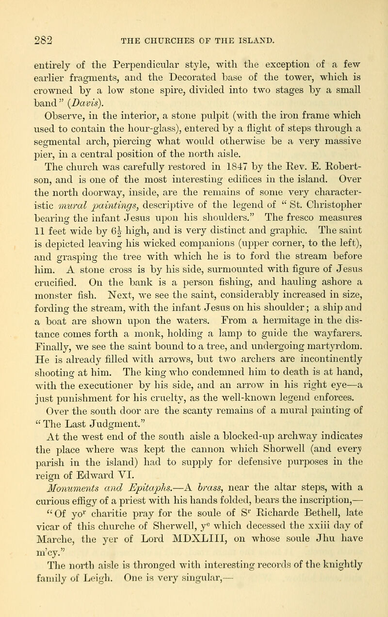 entirely of the Perpendicular style, with the exception of a few earlier fragments, and the Decorated base of the tower, which is crowned by a low stone spire, divided into two stages by a small band {Davis). Observe, in the interior, a stone pulpit (with the iron frame which used to contain the hour-glass), entered by a flight of steps through a segmental arch, piercing what would otherwise be a very massive pier, in a central position of the north aisle. The church was carefully restored in 1847 by the Rev. E. Robert- son, and is one of the most interesting edifices in the island. Over the north doorway, inside, are the remains of some very character- istic mural paintings, descriptive of the legend of  St. ChristoiDher bearing the infant Jesus upon his shoulders. The fresco measures 11 feet wide by 6^ high, and is very distinct and graphic. The saint is depicted leaving his wicked companions (upper corner, to the left), and grasping the tree with which he is to ford the stream before him. A stone cross is by his side, surmounted with figure of Jesus crucified. On the bank is a person fishing, and hauling ashore a monster fish. Next, we see the saint, considerably increased in size, fording the stream, with the infant Jesus on his shoulder; a ship and a boat are shown upon the waters. From a hermitage in the dis- tance comes forth a monk, holding a lamp to guide the wayfarers. Finally, we see the saint bound to a tree, and undergoing martyrdom. He is already filled with arrows, but two archers are incontinently shooting at him. The king who condemned him to death is at hand, with the executioner by his side, and an arrow in his right eye—a just punishment for his cruelty, as the well-known legend enforces. Over the south door are the scanty remains of a mural painting of  The Last Judgment. At the west end of the south aisle a blocked-up archway indicates the place where was kept the cannon which Shorwell (and everji parish in the island) had to supply for defensive purposes in the reign of Edward VI. Monuments and Epitaphs.—A brass, near the altar steps, with a curious efifigy of a priest with his hands folded, bears the inscription,—  Of yo'^ charitie pray for the soule of S'' Richarde Bethell, late vicar of this churche of Sherwell, y^ which decessed the xxiii day of Marche, the yer of Lord MDXLIII, on whose soule Jhu have m'cy. The north aisle is thronged with interesting records of the knightly family of Leigh. One is very singular,—