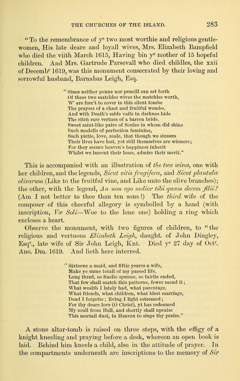  To the remembrance of y^ two most worthie and religious gentle- women, His late deare and loyall wives, Mrs. Elizabeth Bampfield who died the viith March 1615, Having bin y^ mother of 15 hopeful children. And Mrs. Gartrude Parsevall who died childles, the xxii of Decemb'^ 1619, was this monument consecrated by their loving and sorrowful husband, Barnabas Leigh, Esq.  Since neither penne nor pencill can set forth Of these two matchles wives the matchles worth, W are forc't to cover in this silent tombe The prayses of a chast and fruitful wombe, And with Death's sable vaile in darknes hide The ritch rare vertues of a barren bride. Sweet saint-like paire of Soules in whom did shine Such modells of perfection feminine, Such pietie, love, zeale, that though we sinners Their lives have lost, yet still themselves are winners; For they secure heaven's happiness inherit Whilst we lament their losse, admire their merit. This is accompanied with an illustration of the two loives, one with her children, and the legends, Sicut vitis frugifera, and Sicut plantulce olivarum (Like to the fruitful vine, and Like unto the olive branches); the other, with the legend. An oion ego melior tihi quam decern JiUi? (Am I not better to thee than ten sons V) The third wife of the composer of this cheerful allegory is symbolled by a hand (with inscription, Y(e Soli—Woe to the lone one) holding a ring which encloses a heart. Observe the monument, with two figures of children, to the religious and vertuous Elizabeth Leigh, daught. of John Dingley, Esq^., late wife of Sir John Leigh, Knt. Died y« 27 day of Oct^. Ano. Dm. 1619. And lieth here interred.  Sixteene a maid, and fiftie yeares a wife, Make ye sume totall of my passed life. Long thred, so finelie spunne, so fairlie ended. That few shall match this patterne, fewer mend it; What wealth I lately had, what parentage, What friends, what children, what blest marriage, Dead I forgette; living I light esteemed; For thy deare love (O Christ), yt has redeemed My soull from Hell, and shortly shall upraise This mortail dust, in Heaven to singe thy praise. A stone altar-tomb is raised on three steps, with the eflSgy of a knight kneeling and praying before a desk, whereon an open book is laid. Behind him kneels a child, also in the attitude of prayer. In the compartments underneath are inscriptions to the memory of Sir