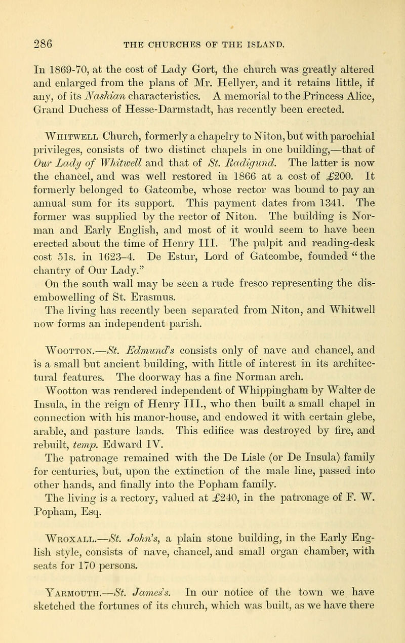 In 1869-70, at the cost of Lady Gort, the church was greatly altered and enlarged from the plans of Mr. Hellyer, and it retains little, if any, of its Nashian characteristics. A memorial to the Princess Alice^ Grand Duchess of Hesse-Darmstadt, has recently been erected. Whitwell Church, formerly a chapelry to Niton, but with parochial privileges, consists of two distinct chapels in one building,—that of Our Lady of Whitwell and that of St. Radigund. The latter is now the chancel, and was well restored in 1866 at a cost of J200. It formerly belonged to Gatcombe, whose rector was bound to pay an annual sum for its support. This payment dates from 1341. The former was supplied by the rector of Niton. The building is Nor- man and Early English, and most of it would seem to have been erected about the time of Henry III. The pulpit and reading-desk cost 51s. in 1623-4. De Estur, Lord of Gatcombe, founded the chantry of Our Lady. On the south wall may be seen a rude fresco representing the dis- embowelling of St. Erasmus. The living has recently been separated from Niton, and Whitwell now forms an independent parish. WooTTON.—St. Edmund's consists only of nave and chancel, and is a small but ancient building, with little of interest in its architec- tural features. The doorway has a fine Norman arch. Wootton was rendered independent of Whippiugham by Walter de Insula, in the reign of Henry III., who then built a small chapel in connection with his manor-house, and endowed it with certain glebe, arable, and pasture lands. This edifice was destroyed by fire, and rebuilt, temp. Edward lY. The patronage remained with the De Lisle (or De Insula) family for centuries, but, upon the extinction of the male line, passed into other hands, and finally into the Popham family. The living is a rectory, valued at £240, in the patronage of F. W. Popham, Esq. Wroxall.—St. John's, a plain stone building, in the Early Eng- lish style, consists of nave, chancel, and small organ chamber, with seats for 170 persons. Yarmouth.—St. James s. In our notice of the town we have sketched the fortunes of its church, which was built, as we have there