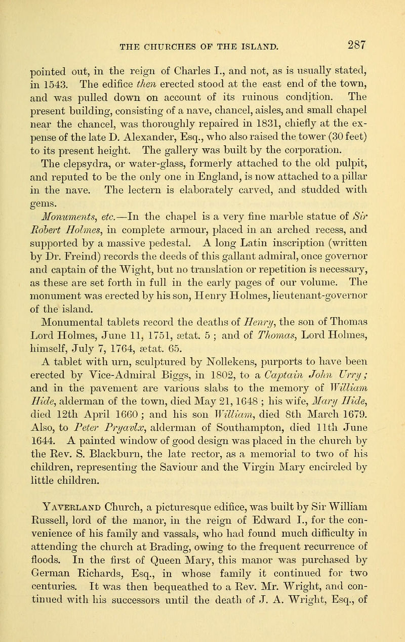 pointed out, in the reign of Charles I., and not, as is usually stated, in 1543. The edifice then erected stood at the east end of the town, and was pulled down on account of its ruinous condition. The present building, consisting of a nave, chancel, aisles, and small chapel near the chancel, was thoroughly repaired in 1831, chiefly at the ex- pense of the late D. Alexander, Esq., who also raised the tower (30 feet) to its present height. The gallery was built by the corporation. The clepsydra, or water-glass, formerly attached to the old pulpit, and reputed to be the only one in England, is now attached to a pillar in the nave. The lectern is elaborately carved, and studded with gems. Monuments^ etc.—In the chapel is a very fine marble statue of 8ir Robert Holmes., in complete armour, placed in an arched recess, and supported by a massive pedestal. A long Latin inscription (written by Dr. Freind) records the deeds of this gallant admiral, once governor and captain of the Wight, but no translation or repetition is necessary, as these are set forth in full in the early pages of our volume. The monument was erected by his son, Henry Holmes, lieutenant-governor of the island. Monumental tablets record the deaths of Henry., the son of Thomas Lord Holmes, June 11, 1751, setat. 5 ; and of Thomas., Lord Holmes, himself, July 7, 1764, setat. 65. A tablet with urn, sculptured by Nollekens, purports to have been erected by Vice-Admiral Biggs, in 1802, to a Captain John TJrry; and in the pavement are various slabs to the memory of William Hide, alderman of the town, died May 21,1648 ; his wife, Mar}j Hide, died 12th Ai3ril 1660 ; and his son William, died 8th March 1679. Also, to Peter Pryavlx, alderman of Southampton, died 11th June 1644. A painted window of good design was placed in the church by the Eev. S. Blackburn, the late rector, as a memorial to two of his children, representing the Saviour and the Virgin Mary encircled by little children. Yaverland Church, a picturesque edifice, was built by Sir William Russell, lord of the manor, in the reign of Edward I., for the con- venience of his family and vassals, who had found much difficulty in attending the church at Brading, owing to the frequent recurrence of floods. In the first of Queen Mary, this manor was purchased by German Eichards, Esq., in whose family it continued for two centuries. It was then bequeathed to a Rev. Mr. Wright, and con- tinued with his successors until the death of J. A. Wright, Esq., of