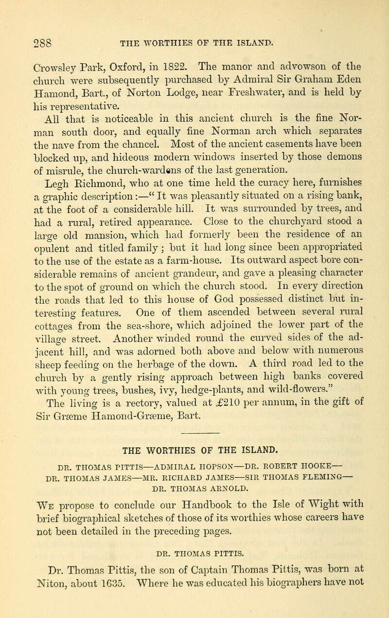 Crowsley Park, Oxford, in 1822. The manor and advowson of the church were subsequently purchased by Admiral Sir Graham Eden Hamond, Bart., of Norton Lodge, near Freshwater, and is held by his representative. All that is noticeable in this ancient church is the fine Nor- man south door, and equally fine Norman arch which separates the nave from the chancel. Most of the ancient casements have been blocked up, and hideous modern windows inserted by those demons of misrule, the church-wardens of the last generation. Legli Richmond, who at one time held the curacy here, furnishes a graphic description:— It was pleasantly situated on a rising bank, at the foot of a considerable hill. It was surrounded by trees, and had a niral, retired appearance. Close to the churchyard stood a large old mansion, which had formerly been the residence of an opulent and titled family; but it had long since been appropriated to the use of the estate as a farm-house. Its outward aspect bore con- siderable remains of ancient grandeur, and gave a pleasing character to the spot of ground on which the church stood. In every direction the roads that led to this house of God possessed distinct but in- teresting features. One of them ascended between several rural cottages from the sea-shore, which adjoined the lower part of the village street. Another winded round the curved sides of the ad- jacent hill, and was adorned both above and below with numerous sheep feeding on the herbage of the do^vTi. A third road led to the church by a gently rising approach between high banks covered with young trees, bushes, ivy, hedge-plants, and wild-flowers. The living is a rectory, valued at ^210 per annum, in the gift of Sir Grseme Hamond-Grseme, Bart. THE WORTHIES OF THE ISLAND. DR. THOMAS PITTIS—ADMIRAL HOPSON—DR. ROBERT HOOKE— DR. THOMAS JAMES—MR. RICHARD JAMES—SIR THOMAS FLEMING— DR. THOMAS ARNOLD. We propose to conclude our Handbook to the Isle of Wight with brief biographical sketches of those of its worthies whose careers have not been detailed in the preceding pages. DR. THOMAS PITTIS. Dr. Thomas Pittis, the son of Captain Thomas Pittis, was born at Niton, about 1G35. Where he was educated his biographers have not