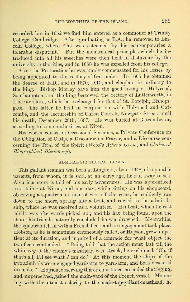 recorded, but in 1652 we find him entered as a commoner at Trinity College, Cambridge. After graduating as B.A., lie removed to Lin- coln College, where he was esteemed by his contemporaries a tolerable disputant. But the monarchical principles which he in- troduced into all his speeches were then held in disfavour by the university authorities, and in 1658 he was expelled from his college. After the Eestoration he was amply compensated for his losses by being appointed to the rectory of Gatcombe. In 1665 he obtained the degree of B.D., and in 1670, D.D., and chaplain in ordinary to the king. Bishop Morley gave him the good living of Holyrood, Southampton, and the king bestowed the rectory of Lutterworth, in Leicestershire, which he exchanged for that of St. Botolph, Bishops- gate. The latter he held in conjunction with Holyrood and Gat- combe, and the lectureship of Christ Church, Newgate Street, until his death, December 28th, 1687. He was buried at Gatcombe, or, according to some authorities, at Niton. His works consist of Occasional Sermons, a Private Conference on the Obligation of Oaths, a Discourse on Prayer, and a Discourse con- cerning the Trial of the Spirit {Wood's Athence Oxon., and Chalmers' Biogi^aphical Dictionary). ADMIRAL SIR THOMAS HOPSOX. This gallant seaman was born at Lingfield, about 1648, of reputable parents, from whom, it is said, at an early age, he ran away to sea. A curious story is told of his early adventures. He was apprenticed to a tailor at Niton, and one day, while sitting on his shopboard, observing a squadron of men-of-war off the coast, he suddenly ran down to the shore, sprang into a boat, and rowed to the admiral's ship, where he was received as a volunteer. His boat, which he cast adrift, was afterwards picked up ; and his hat being found upon the shore, his friends naturally concluded he was drowned. Meanwhile, the squadron fell in with a French fleet, and an engagement took place. Hobson, as he is sometimes erroneously called, or Hopson, grew impa- tient at its duration, and inquired of a comrade for what object the two fleets contended.  Being told that the action must last till the white rag at the enemy's masthead was struck, he exclaimed, ' Oh, if that's all, I'll see what / can do.' At this moment the ships of the two admirals were engaged yard-arm to yard-arm, and both obscured in smoke. Hopson, observing this circumstance, ascended the rigging, and, unperceived, gained the main-yard of the French vessel. Mount- ing with the utmost celerity to the main-top-gallant-masthead, he