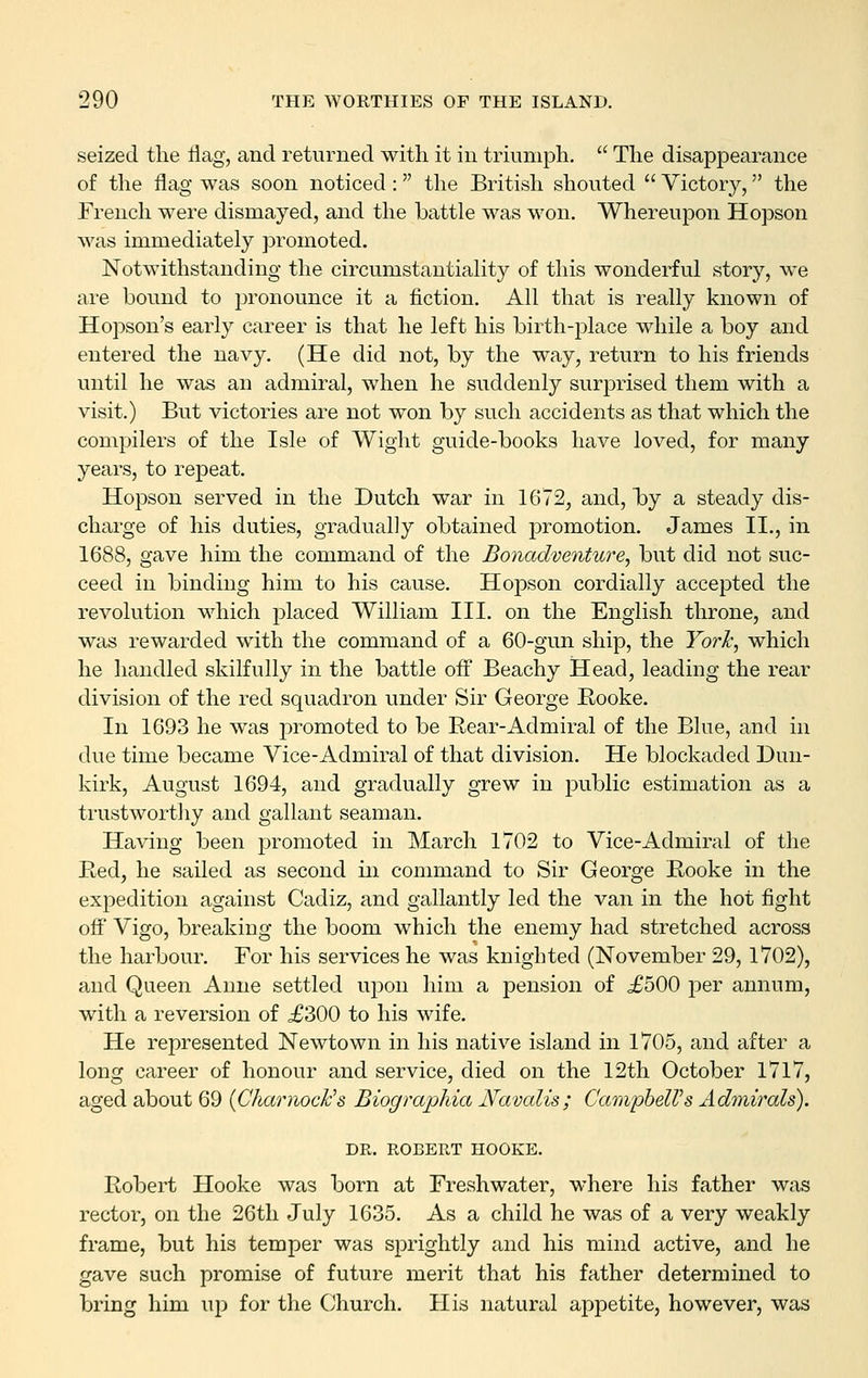 seized the liag, and returned with it in triumph. The disappearance of the flag was soon noticed : the British shouted Victory, the French w^ere dismayed, and the battle was won. Whereupon Hopson was immediately promoted. Notwithstanding the circumstantiality of this wonderful story, we are bound to pronounce it a fiction. All that is really known of Hopson's early career is that he left his birth-place while a boy and entered the navy. (He did not, by the way, return to his friends until he was an admiral, when he suddenly surprised them with a visit.) But victories are not won by such accidents as that which the compilers of the Isle of Wight guide-books have loved, for many years, to repeat. Hopson served in the Dutch war in 1672, and, by a steady dis- charge of his duties, gradually obtained promotion. James II., in 1688, gave him the command of the Bonadventure, but did not suc- ceed in binding him to his cause. Hopson cordially accepted the revolution which placed William III. on the English throne, and was rewarded with the command of a 60-gun ship, the York, which he handled skilfully in the battle off Beachy Head, leading the rear division of the red squadron under Sir George Eooke. In 1693 he was promoted to be Rear-Admiral of the Blue, and in due time became Vice-Admiral of that division. He blockaded Dun- kirk, August 1694, and gradually grew in public estimation as a trustworthy and gallant seaman. Having been promoted in March 1702 to Vice-Admiral of the Red, he sailed as second in command to Sir George Rooke in the expedition against Cadiz, and gallantly led the van in the hot fight off Vigo, breaking the boom which the enemy had stretched across the harbour. For his services he was knighted (November 29, 1702), and Queen Anne settled uj^on him a pension of .£500 per annum, with a reversion of ,£300 to his wife. He represented Newtown in his native island in 1705, and after a long career of honour and service, died on the 12th October 1717, aged about 69 {CharnocFs Biographia Navalis; CampbelVs Admirals). DR. ROBERT HOOKE. Robert Hooke was born at Freshwater, where his father was rector, on the 26tli July 1635. As a child he was of a very weakly frame, but his temper was sprightly and his mind active, and he gave such promise of future merit that his father determined to bring him up for the Church. His natural appetite, however, was