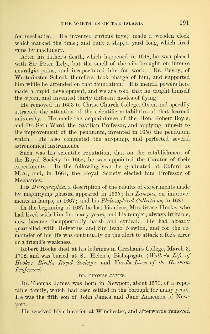 for mechanics. He invented curious toys; made a wooden clock which marked the time; and built a ship, a yard long, which fired guns by machinery. After his father's death, which happened in 1648, he was jDlaced with Sir Peter Lely, but the smell of the oils brought on intense neuralgic pains, and incapacitated him for work. Dr. Busby, of Westminster School, therefore, took charge of him, and supported him while he attended on that foundation. His mental powers here made a rapid development, and we are told that he taught himself the organ, and invented thirty different modes of flying! He removed in 1653 to Christ Church College, Oxon, and speedily attracted the attention of the scientific notabilities of that learned university. He made the acquaintance of the Hon. Robert Boyle, and Dr. Seth Ward, the Savilian Professor, and applying himself to the improvement of the pendulum, invented in 1658 the pendulum watch. He also completed the air-pump, and perfected several astronomical instruments. Such was his scientific reputation, that on the establishment of the Royal Society in 1662, he was appointed the Curator of their experiments. In the following year he graduated at Oxford as M.A., and, in 1664, the Eoyal Society elected him Professor of Mechanics. His Micrographia, a description of the results of experiments made by magnifying glasses, appeared in 1665; his Lampas, on improve- ments in lamps, in 1667; and his Philosophical Collections, in 1681. In the beginning of 1687 he lost his niece, Mrs. Grace Hooke, who had lived with him for many years, and his temper, always irritable, now became insupportably harsh and cynical. He had already quarrelled with Helvetius and Sir Isaac Newton, and for the re- mainder of his life was continually on the alert to attack a foe's error or a friend's weakness. Robert Hooke died at his lodgings in Gresham's College, March 3, 1702, and was buried at St. Helen's, Bishopsgate (Waller^s Life of HooJce; BircNs Royal Society; and WarcPs Lives of the Gresham Professors). DR. THOMAS JAMES. Dr. Thomas James was born in Newport, about 1570, of a repu- table family, which had been settled in the borough for many years. He was the fifth son of John James and Jane Annemon of New- port. He received his education at Winchester, and afterwards removed