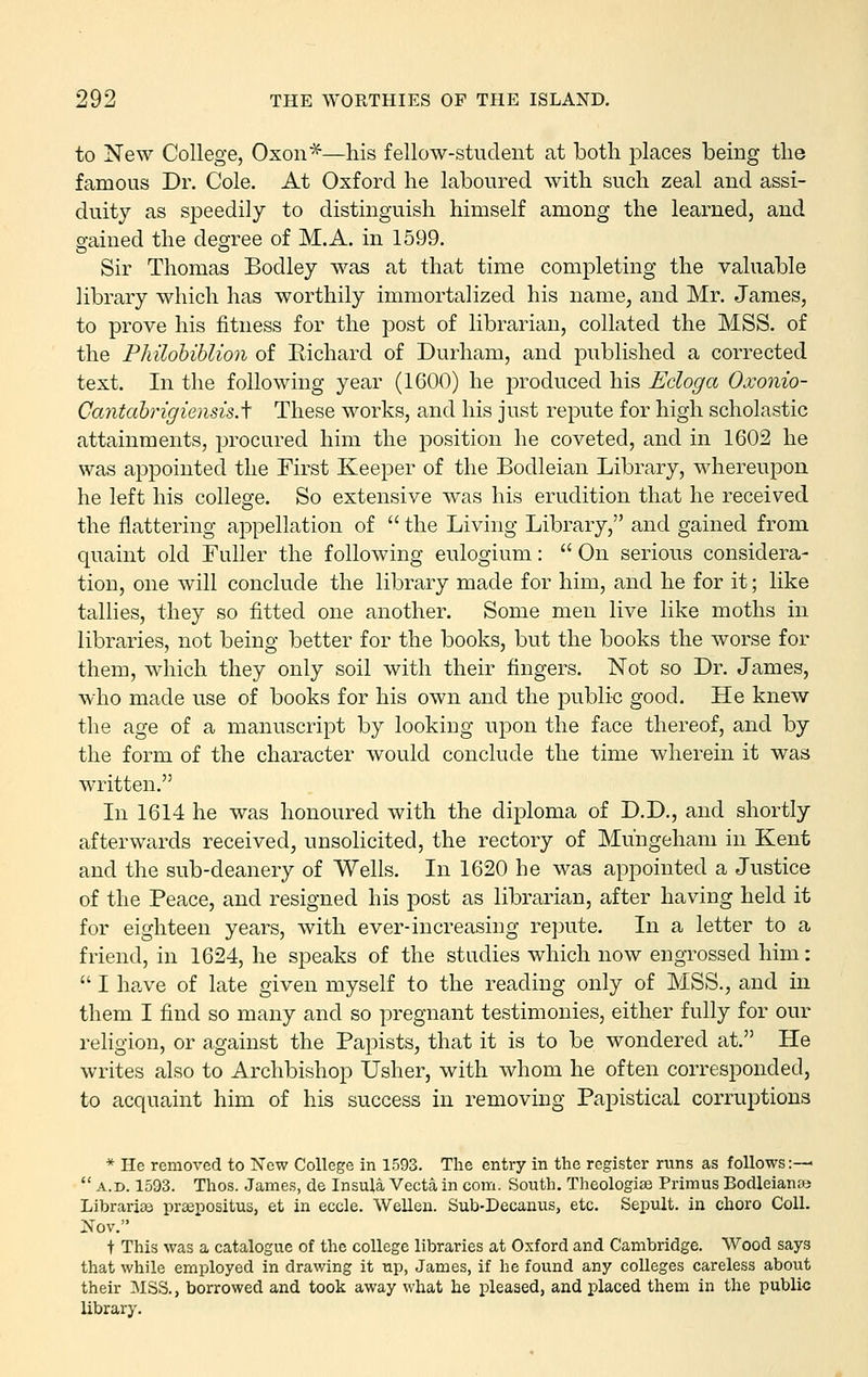 to New College, Oxon*—his fellow-student at both places being the famous Dr. Cole. At Oxford he laboured with such zeal and assi- duity as speedily to distinguish himself among the learned, and rained the deajree of M.A. in 1599. Sir Thomas Bodley was at that time completing the valuable library which has worthily immortalized his name, and Mr. James, to prove his fitness for the post of librarian, collated the MSS. of the Philohiblion of Eichard of Durham, and published a corrected text. In the following year (1600) he produced his Ecloga Oxonio- Cantahrigiensis.'\ These works, and his just repute for high scholastic attainments, procured him the position he coveted, and in 1602 he was appointed the First Keeper of the Bodleian Library, whereupon he left his college. So extensive was his erudition that he received the flattering appellation of  the Living Library, and gained from quaint old Fuller the following eulogium:  On serious considera- tion, one will conclude the library made for him, and he for it; like tallies, they so fitted one another. Some men live like moths in libraries, not being better for the books, but the books the worse for them, which they only soil with their fingers. Not so Dr. James, who made use of books for his own and the public good. He knew the age of a manuscript by looking upon the face thereof, and by the form of the character would conclude the time wherein it was written. In 1614 he was honoured with the diploma of D.D., and shortly afterwards received^ unsolicited, the rectory of Muhgeham in Kent and the sub-deanery of Wells. In 1620 he was appointed a Justice of the Peace, and resigned his post as librarian, after having held it for eighteen years, with ever-increasing repute. In a letter to a friend, in 1624, he speaks of the studies which now engrossed him:  I have of late given myself to the reading only of MSS., and in them I find so many and so pregnant testimonies, either fully for our religion, or against the Papists, that it is to be wondered at. He writes also to Archbishop Usher, with whom he often corresponded, to acquaint him of his success in removing Papistical corruptions * He removed to Now College in 1593. The entry in the register runs as follows:— *' A.D. 1593. Thos. James, de Insula Vecta in com. South. Theologias Primus Bodleiana; Librarise prsepositus, et in eccle. Wellen. Sub-Decanus, etc. Sepult. in chore Coll. Nov. + This was a catalogue of the college libraries at Oxford and Cambridge. Wood says that while employed in drawing it up, James, if he found any colleges careless about their MSS., borrowed and took away what he pleased, and placed them in the public library.