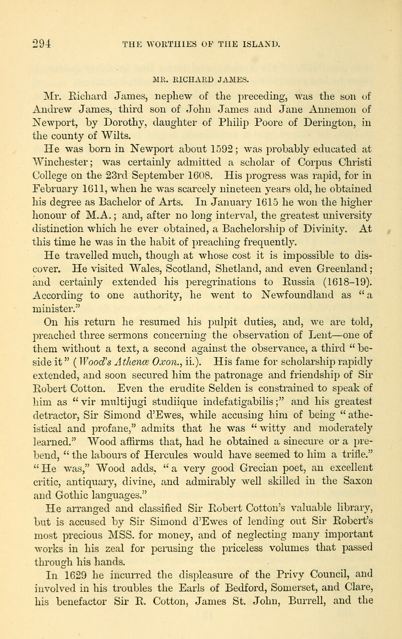 MR. RICHARD JAMES. Mr. Eichard James, nephew of the preceding, was the son of Andrew James, third son of John James and Jane Annemon of Newport, by Dorothy, daughter of Philip Poore of Derington, in the county of Wilts. He was born in Newport about 1592; was probably educated at Winchester; was certainly admitted a scholar of Corpus Christi College on the 23rd September 1608. His progress was rapid, for in February 1611, when he was scarcely nineteen years old, he obtained his degree as Bachelor of Arts. In January 1615 he won the higher honour of M.A.; and, after no long interval, the greatest university distinction which he ever obtained, a Bachelorship of Divinity. At this time he was in the habit of preaching frequently. He travelled much, though at whose cost it is impossible to dis- cover. He visited Wales, Scotland, Shetland, and even Greenland; and certainly extended his peregrinations to Russia (1618-19). According to one authority, he went to Newfoundland as a minister. On his return he resumed his pulpit duties, and, we are told, preached three sermons concerning the observation of Lent—one of them without a text, a second against the observance, a third be- side it (Wood's A thence Oxon., ii.). His fame for scholarshijD raj^idly extended, and soon secured him the patronage and friendship of Sir Robert Cotton. Even the erudite Selden is constrained to speak of him as vir multijugi studiique indefatigabilis; and his greatest detractor. Sir Simond d'Ewes, while accusing him of being athe- istical and profane, admits that he was witty and moderately learned. Wood affirms that, had he obtained a sinecure or a pre- bend, the labours of Hercules would have seemed to him a trifle. He was, Wood adds, a very good Grecian poet, an excellent critic, antiquary, divine, and admirably well skilled in the Saxon and Gothic languages. He arranged and classified Sir Robert Cotton's valuable library, but is accused by Sir Simond d'Ewes of lending out Sir Robert's most precious MSS. for money, and of neglecting many important works in his zeal for pemsing the priceless volumes that passed through his hands. In 1629 he incurred the displeasure of the Privy Council, and involved in his troubles the Earls of Bedford, Somerset, and Clare, his benefactor Sir R. Cotton, James St. John, Burrell, and the