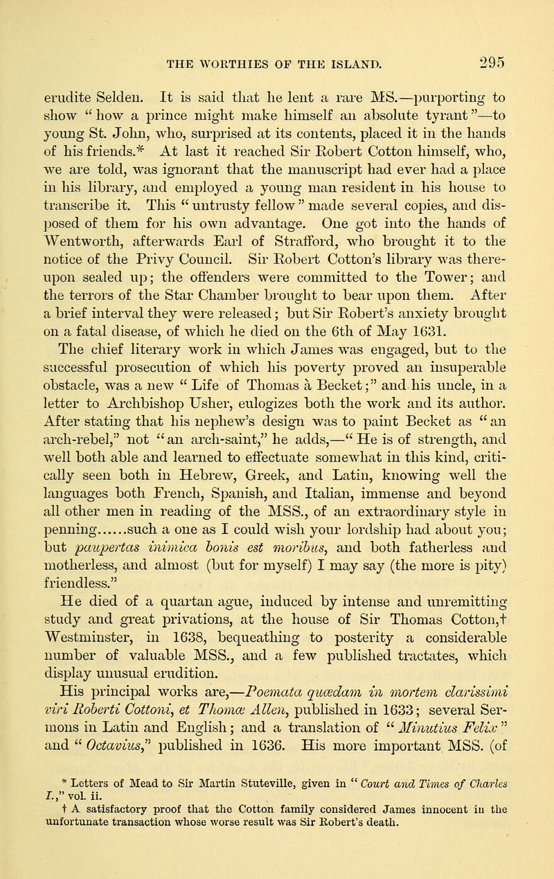 erudite Seldeu. It is said tliat he lent a rare MS.—purporting to show how a j)rince might make himself au absohite tyrant—to young St. John, who, surprised at its contents, placed it in the hands of his friends.* At last it reached Sir Kobert Cotton himself, who, we are told, was ignorant that the manuscript had ever had a place in his library, and employed a young man resident in his house to transcribe it. This untrusty fellow made several copies, and dis- posed of them for his own advantage. One got into the hands of Wentworth, afterwards Earl of Strafford, who brought it to the notice of the Privy Council. Sir Eobert Cotton's library was there- upon sealed up; the offenders were committed to the Tower; and the terrors of the Star Chamber brought to bear upon them. After a brief interval they were released; but Sir Robert's anxiety brought on a fatal disease, of which he died on the 6th of May 1631. The chief literary work in which James was engaged, but to the successful prosecution of which his poverty proved an insuperable obstacle, was a new Life of Thomas a Becket; and his uncle, in a letter to Archbishop Usher, eulogizes both the work and its author. After stating that his nephew's design was to paint Becket as an arch-rebel, not an arch-saint, he adds,— He is of strength, and well both able and learned to effectuate somewhat in this kind, criti- cally seen both in Hebrew, Greek, and Latin, knowing well the languages both French, Spanish, and Italian, immense and beyond all other men in reading of the MSS., of an extraordinary style in penning such a one as I could wish your lordship had about you; but pctupertas inimica bonis est moribics, and both fatherless and motherless, and almost (but for myself) I may say (the more is pity) friendless. He died of a quartan ague, induced by intense and unremitting study and great privations, at the house of Sir Thomas Cotton,t Westminster, in 1638, bequeathing to posterity a considerable number of valuable MSS., and a few published tractates, which display unusual erudition. His principal works are,—Foemata qucedam in mortem clarissimi viri Roherti Cottoni, et Tliomoi Allen, published in 1633; several Ser- mons in Latin and English; and a translation of Minutius Felix and Octamus^'' published in 1636. His more important MSS. (of * Letters of Mead to Sir Martin Stuteville, given in Court and Times of Charles I., vol. ii. t A satisfactory proof that the Cotton family considered James innocent in the unfortunate transaction whose worse result was Sir Robert's death.