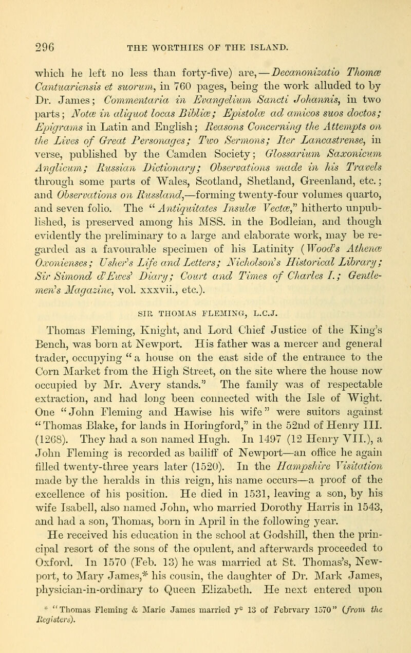 which he left no less than forty-five) are,—Becanonizatio ThomcB Cantuariensis et suorum, in 760 pages, being the work alluded to by Dr. James; Commentaria in Evangelmm Saiicti Johannis^ in two parts; Notce in aliqitot locas Bihlice; Epistolce ad amicos suos doctos; Epigrams in Latin and English; Reasons Concerning the Attempts on the Lives of Great Personages; Two Sermons; Iter Lancastrense, in verse, published by the Camden Society; Glossarium Saxonicum Anglicum; Russian Dictionary; Obse?'vations made in his Travels through some parts of Wales, Scotland, Shetland, Greenland, etc.; and Observations on Russland,—forming twenty-four volumes quarto, and seven folio. The Antiquitates Insidce Yectm^' hitherto unpub- lished, is i^reserved among his MSS. in the Bodleian, and though evidently the preliminary to a large and elaborate work, may be re- garded as a favourable specimen of his Latinity (Woodh Athence Oxo7iienses ; Usher''s Life and Letters; Nicholson^s Historical Library; Sir Simond d''Lives' Diary; Court and Times of Charles I.; Gentle- men''s Magazine, vol. xxxvii., etc.). SIR THOMAS FLEMING, L.C.J. Thomas Fleming, Knight, and Lord Chief Justice of the King's Bench, was born at Newport. His father was a mercer and general trader, occupying a house on the east side of the entrance to the Corn Market from the High Street, on the site where the house now occupied by Mr. Avery stands. The family was of respectable extraction, and had long been connected with the Isle of Wight. One John Fleming and Hawise his wife were suitors against Thomas Blake, for lands in Horingford, in the 52nd of Henry III. (1268). They had a son named Hugh. In 1497 (12 Henry VIL), a John Fleming is recorded as bailiff of Newport—an office he again filled twenty-three years later (1520). In the Hampshire Visitation made by the heralds in this reign, his name occurs—a j^roof of the excellence of his position. He died in 1531, leaving a son, by his wife Isabell, also named John, who married Dorothy Harris in 1543, and had a son, Thomas, born in AjDril in the following year. He received his education in the school at Godshill, then the prin- cipal resort of the sons of the opulent, and afterwards proceeded to Oxford. In 1570 (Feb. 13) he was married at St. Thomas's, New- port, to Mary James,^ his cousin, the daughter of Dr. Mark James, physician-in-ordinary to Queen Elizabeth. He next entered upon * Thomas Fleming & Marie James married y'' 13 of Febrvary 1570 {from the Jierjisterd).