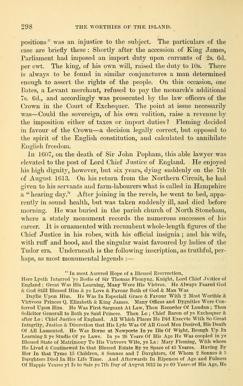 }Dositions was an injustice to the subject. The particulars of the case are briefly these : Shortly after the accession of King James, Parliament had imposed an import duty upon currants of 2s. 6d. per cwt. The king, of his own will, raised the duty to 10s. There is always to be found in similar conjunctures a man determined enough to assert the rights of the people. On this occasion, one Bates, a Levant merchant, refused to pay the monarch's additional Ts. 6d., and accordingly was prosecuted by the law officers of the Crown in the Court of Exchequer. The point at issue necessarily was—Could the sovereign, of his own volition, raise a revenue by the imposition either of taxes or import duties ? Fleming decided in favour of the Crown—a decision legally correct, but opposed to the spirit of the English constitution, and calculated to annihilate English freedom. In 1607, on the death of Sir John Popham, this able lawyer was elevated to the post of Lord Chief Justice of England. He enjoyed his high dignity, however, but six years, dying suddenly on the 7th of August 1613. On his return from the Northern Circuit, he had given to his servants and farm-labourers what is called in Hampshire a hearing day.'' After joining in the revels, he went to bed, appa- rently in sound health, but was taken suddenly ill, and died before morning. He was buried in the parish church of North Stoneham, where a stately monument records the numerous successes of his career. It is ornamented with recumbent whole-length figures of the Chief Justice in his robes, with his official insignia ; and his wife, with ruff and hood, and the singular waist favoured by ladies of the Tudor era. Underneath is the following inscription, as truthful, per- haps, as most monumental legends :— In most Assvred Hope of a Blessed Resvrection, Here Lyeth Interred 'ye Bodie of Sir Thomas Flemyng, Knight, Lord Chief Jvstice of England ; Great Was His Learning, Many Were His Virtves. He Always Feared God & God Still Blessed Him & ye Love & Favour Both of God & Man Was Daylie Upon Him. He Was In Especiall Grace & Favour With 2 Most Worthie & Virtvoos Princes Q. Elizabeth & King James. Many Offices and Dygnities AVere Con- ferred Upon Him. He Was First Sargeant At Law, Then Eecorder Of London ; Then Solicitor Generall to Both ye Said Princes. Then Lo ; Chief Baron of ye Exchequer & after Lo : Chief Justice of England. All Which Places He Did Execvte With So Great Integrity, Justice & Discretion that His Lyfe Was Of All Good Men Desired, His Death Of All Lamented. He Was Borne at Newporte In ye Ille Of Wight, Brongh Up In Learning & ye Studie Of ye Lawe. In ye 26 Yeare Of His Age He Was coopled in ye Blessed State of Matrimony To His Virtvovs Wife, ye La: Mary Fleming, With whom He Lived & Continewed In that Blessed Estate By ye Space of 43 Yeares. Having By Her In that Tyme 15 Children, 8 Sonnes and 7 Davghters, Of Whom 2 Sonnes & 5 Davghters Died In His Life Time. And Afterwards In Ripeness of Age and Fulness Of Happie Yeares yt Is to Sale ye 7th Day of Avgvst 1613 in ye 69 Yeare of His Age, He