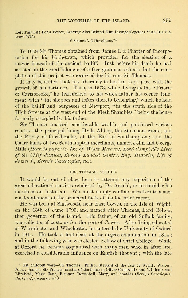 Left This Life For a Better, Leaving Also Behind Him Livinge Together AVith His Vir- tvovs Wife 6 Soones & 2 Davghters.'* In 1608 Sir Thomas obtained from James I. a Charter of Incorpo- ration for his birth-town, which provided for the election of a mayor instead of the ancient bailiff. Just before his death he had assisted in the establishment of a free grammar school; but the com- pletion of this project was reserved for his son, Sir Thomas. It may be added that his liberality to his kin kept pace with the growth of his fortunes. Thus, in 1573, while living at the Priorie of Carisbrooke, he transferred to his wife's father his corner tene- ment, with  the shoppes and loftes thereto belonging, which he held of the bailiff and burgesses of Newport, in the south side of the High Streate at the west end of the Flesh Shambles, being the house formerly occupied by his father. Sir Thomas amassed considerable wealth, and purchased various estates—the principal being Hyde Abbey, the Stoneham estate, and the Priory of Carisbrooke, of the Earl of Southampton ; and the Quarr lands of two Southampton merchants, named John and George Mills {Hearn^s paper in Isle of Wight Mercury, Lord CampheWs Lives of the Chief Justices, BurJce^s Landed Gentry, Eng. Histories, Life of James I., Berry's Genealogies, etc.). DR. THOMAS ARNOLD. It would be out of place here to attempt any exposition of the great educational services rendered by Dr. Arnold, or to consider his merits as an historian. We must simply confine ourselves to a suc- cinct statement of the principal facts of his too brief career. He was born at Slatwoods, near East Cowes, in the Isle of Wight, on the 13th of June 1795, and named after Thomas, Lord Bolton, then governor of the island. His father, of an old Suffolk family, was collector of customs for the port of Cowes. After being educated at Warminster and Winchester, he entered the University of Oxford in 1811. He took a first class at the degree examination in 1814; and in the following year was elected Fellow of Oriel College. While at Oxford he became acquainted with many men who, in after life, exercised a considerable influence on English thought; with the late * His children were—Sir Thomas ; Philip, Steward of the Isle of Wight; Walter; •John; James; Sir Francis, master of the horse to Oliver Cromwell; and William; and Elizabeth, Mary, Jane, Eleanor, Dowsabell, Mary, and another {Berry's Genealogies, Bxhrke's Commoners, etc.).
