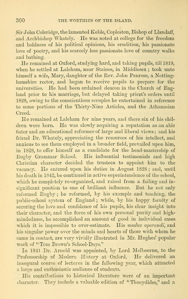 Sir Joliii Coleridge, the lamented Keble, Copleston, Bishop of Llandaff, and ArclibislioiD Whately. He was noted at college for the freedom and boldness of his political opinions, his erudition, his passionate love of poetry, and his scarcely less passionate love of country walks and bathing. He remained at Oxford, studying hard, and taking pupils, till 1819, when he settled at Laleham, near Staines, in Middlesex ; took unto himself a wife, Mary, daughter of the Rev. John Penrose, a Notting- hamshire rector, and began to receive pupils to prepare for the universities. He had been ordained deacon in the Church of Eng- land prior to his marriage, but delayed taking priest's orders until 1828, owing to the conscientious scruples he entertained in reference to some portions of the Thirty-Nine Articles, and the Athanasian Creed. He remained at Laleham for nine years, and there six of his chil- dren were born. He was slowly acquiring a reputation as an able tutor and an educational reformer of large and liberal views; and his friend Dr. Whately, appreciating the resources of his intellect, and anxious to see them employed in a broader field, prevailed upon him, in 1828, to offer himself as a candidate for the head-mastership of Rugby Grammar School. His influential testimonials and high Christian character decided the trustees to appoint him to the vacancy. He entered upon his duties in August 1828 ; and, until his death in 1842, he continued in active superintendence of the school, which he completely re-organized, and raised from a failing and in- significant position to one of brilliant influence. But he not only reformed Rugby ; he reformed, by his example and teaching, the public-school system of England ; while, by his happy faculty of securing the love and confidence of his pupils, his clear insight into their character, and the force of his own personal purity and high- mindedness, he accomplished an amount of good in individual cases which it is impossible to over-estimate. His modus operandi, and his singular power over the minds and hearts of those with whom he came in contact, are very vividly illustrated in Mr. Hughes' popular work of Tom Brown's School-Days. In 1841 Dr. Arnold was appointed, by Lord Melbourne, to the Professorship of Modern History at Oxford. He delivered an inaugural course of lectures in the following year, which attracted a large and enthusiastic audience of students. His contributions to historical literature were of an important character. They include a valuable edition of  Thucydides, and a