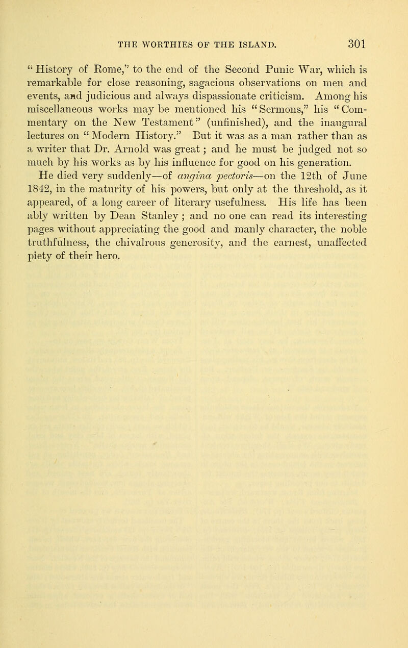  History of Eome, to the end of the Second Punic War, which is remarkable for close reasoning, sagacious observations on men and events, aftd judicious and always dispassionate criticism. Among his miscellaneous works may be mentioned his  Sermons, his  Com- mentary on the New Testament (unfinished), and the inaugural lectures on  Modern History. But it was as a man rather than as a writer that Dr. Arnold was great; and he must be judged not so much by his works as by his influence for good on his generation. He died very suddenly—of angina pectoris—-on the 12th of June 1842, in the maturity of his powers, but only at the threshold, as it appeared, of a long career of literary usefulness. His life has been ably written by Dean Stanley ; and no one can read its interesting pages without appreciating the good and manly character, the noble truthfulness, the chivalrous generosity, and the earnest, unaffected piety of their hero.