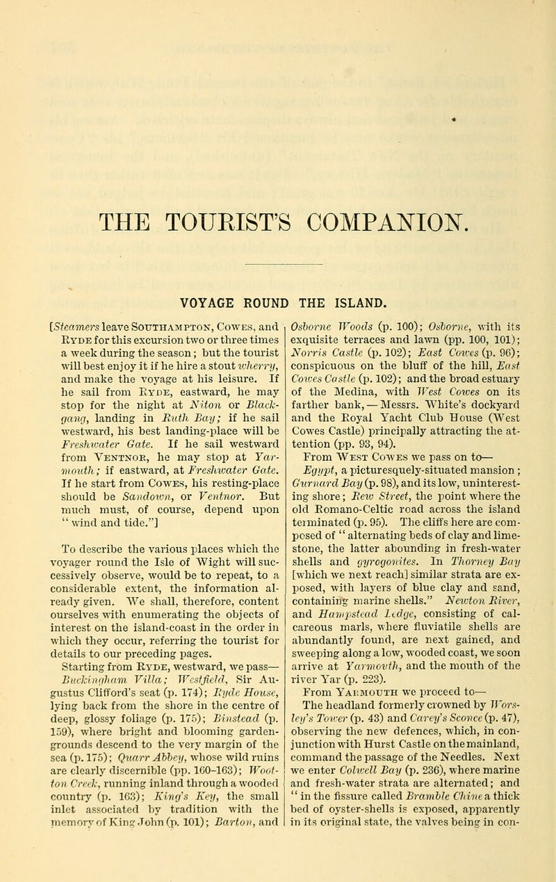 THE TOURIST'S COMPANION. VOYAGE ROUND THE ISLAND. [Steamers leave Southampton, Cowes, and PtYDE for this excursion two or three times a week during the season; but the tourist will best enjoy it if he hire a stout wherry, and make the voyage at his leisure. If he sail from Eyoe, eastward, he may stop for the night at Niton or Black- (jang, landing in Faith Bay; if he sail westward, his best landing-place will be Freshvjciter Gate. If he sail westward from Ventnor, he may stop at Yar- mouth; if eastward, 2it Freshwater Gate. If he start from CowES, his resting-place should be Sandovra, or Ventnor. But much must, of course, depend upon wind and tide.] To describe the various places which the voyager round the Isle of Wight will suc- cessively observe, would be to repeat, to a considerable extent, the information al- ready given. We shall, therefore, content ourselves with enumerating the objects of interest on the island-coast in the order in which they occur, referring the tourist for details to our preceding pages. Starting from Ryde, westward, we pass— Buckinriham Villa; WcstfieJd, Sir Au- gustus Clifford's seat (p. 174); Hyde House, lying back from the shore in the centre of deep, glossy foliage (p. 175); Bhistead (p. 159), where bright and blooming garden- grounds descend to the very margin of the sea (p. 175); Quarr Abbey, whose wild ruins are clearly discernible (pp. lGO-163); Woot- ton Creek, running inland through a wooded country (p. 163); Kinrjs Key, the small inlet associated by tradition with the memory of Kin:;'.John fp. 101); Barton, and Osborne Woods (p. 100); Osborne, Mith its exquisite terraces and lawn (pp. 100, 101); Norris Castle (p. 102); East C'oi«'S (p. 96); conspicuous on the bluff of the hill. East Cov:es Castle (p. 102); and the broad estuary of the Medina, with West Cocoes on its farther bank, — Messrs. White's dockyard and the Eoyal Yacht Club House (West Cowes Castle) principally attracting the at- tention (pp. 93, 94). From West Cowes we pass on to— Egypt, a picturesquely-situated mansion ; Gurnard Bay (p. 98), and its low, uninterest- ing shore; Piew Street, the point where the old Eomano-Celtic road across the island terminated (p. 95). The cliffs here are com- posed of  alternating beds of clay and lime- stone, the latter abounding in fresh-water shells and gyrogonites. In Thorney B((y [which we next reach] similar strata are ex- posed, with layers of blue clay and sand, containing marine shells. Newton River, and Harnpstead Ledge, consisting of cal- careous marls, where fluviatile shells are abundantly found, are next gained, and sweeping along a low, wooded coast, we soon arrive at Yarwovth, and the mouth of the river Yar (p. 223). From Yabbiouth we proceed to— The headland formerly crowned by Wors- ley's Tower (p. 43) and Carey's Sconce (p. 47), observing the new defences, which, in con- junction with Hurst Castle on the mainland, command the passage of the Needles. Next we enter Colwell Bay (p. 236), where marine and fresh-water strata are alternated; and  in the fissure called Bramble Chine a thick bed of oyster-shells is exposed, apparently in its original state, the valves being in con-