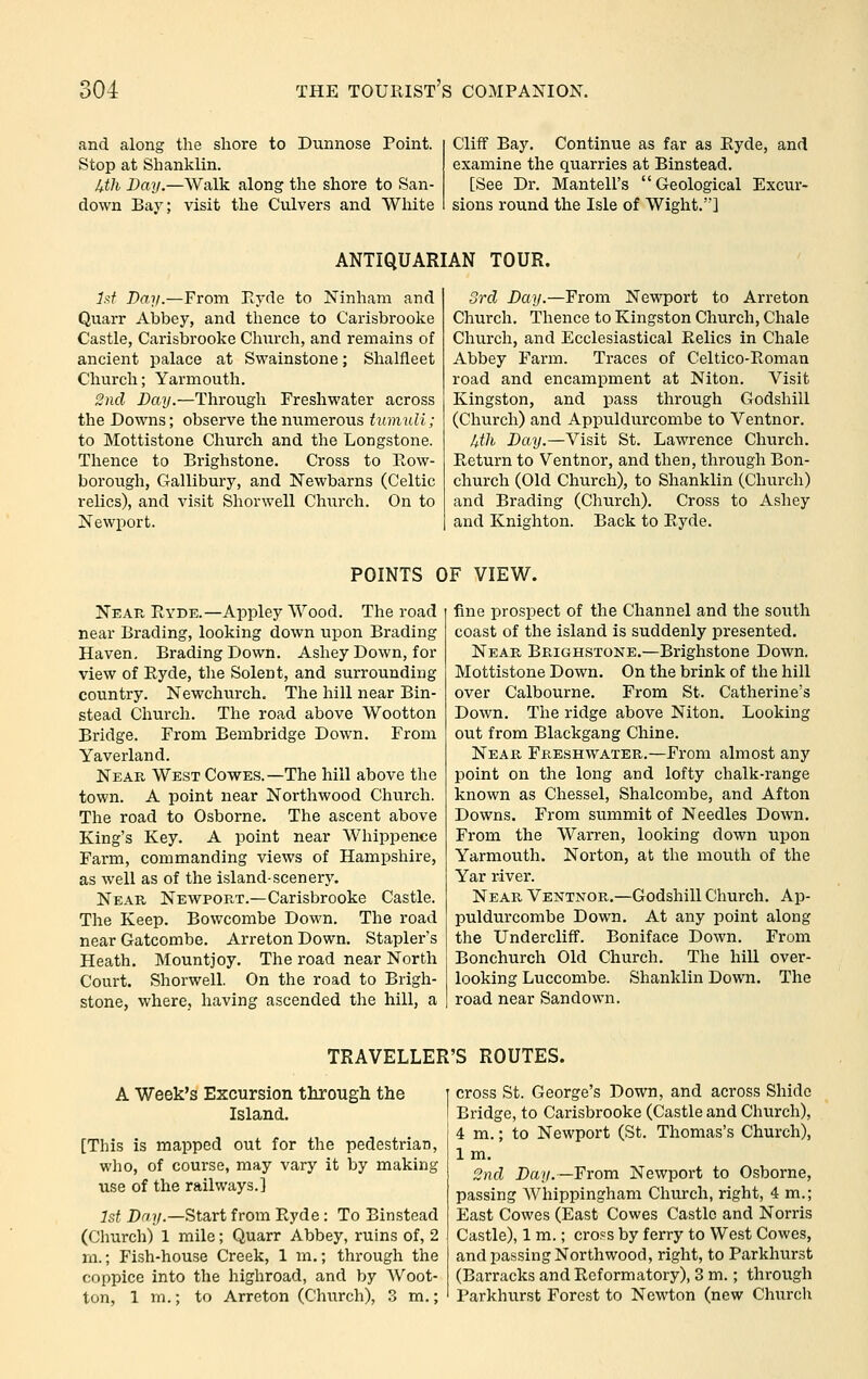 and along the shore to Dunnose Point. Stop at Shanklin. Uth Drt?/.—Walk along the shore to San- down Baj-; visit the Culvers and White Cliff Bay. Continue as far as Eyde, and examine the quarries at Binstead. [See Dr. Mantell's Geological Excur- sions round the Isle of Wight.'] ANTIQUARIAN TOUR. Jsf Day.—From Eyde to Ninham and Quarr Abbey, and thence to Carisbrooke Castle, Carisbrooke Church, and remains of ancient palace at Swainstone; Shalfleet Church; Yarmouth. 2nd Day.—Through Freshwater across the Downs; observe the numerous tumult; to Mottistone Church and the Longstone. Thence to Brighstone. Cross to Row- borough, Gallibury, and Newbarns (Celtic relics), and visit Shorwell Church. On to Newport. 3rd Day.—From Newport to Arreton Church. Thence to Kingston Church, Chale Church, and Ecclesiastical Relics in Chale Abbey Farm. Traces of Celtico-Roman road and encampment at Niton. Visit Kingston, and pass through Godshill (Chui'ch) and Appuldurcombe to Ventnor. Mh Day.—Visit St. Lawrence Church. Return to Ventnor, and then, through Bon- church (Old Church), to Shanklin (Church) and Brading (Church). Cross to Ashey and Knighton. Back to Ryde. POINTS OF VIEW. Near Ryde.—Appley Wood. The road near Brading, looking down upon Brading Haven, Brading Down. Ashey Down, for view of Ryde, the Solent, and surrounding country. Newchurch. The hill near Bin- stead Church. The road above Wootton Bridge. From Bembridge Down. From Yaverland. Near West Cowes.—The hill above the town. A point near Northwood Church. The road to Osborne. The ascent above King's Key. A point near Whippence Farm, commanding views of Hampshire, as well as of the island-scenery. Near Newport.—Carisbrooke Castle. The Keep. Bowcombe Down. The road near Gatcombe. Arreton Down. Stapler's Heath. Mountjoy. The road near North Court. Shorwell. On the road to Brigh- stone, where, having ascended the hill, a fine prospect of the Channel and the south coast of the island is suddenly presented. Near Brighstone.—Brighstone Down. Mottistone Down. On the brink of the hill over Calbourne. From St. Catherine's Down. The ridge above Niton. Looking out from Blackgang Chine. Near Freshwater.—From almost any point on the long and lofty chalk-range known as Chessel, Shalcombe, and Afton Downs. From summit of Needles Down. From the Warren, looking down upon Yarmouth. Norton, at the mouth of the Yar river. Near Ventnor.—Godshill Church. Ap- puldurcombe Down. At any point along the Undercliff. Boniface Down. From Bonchurch Old Church. The hill over- looking Luccombe. Shanklin Down. The road near Sandown. TRAVELLER'S ROUTES. A Week's Excursion tlorougli the Island. [This is mapped out for the pedestrian, who, of course, may vary it by making use of the railways.] 1st Dr/7/.—Start from Ryde: To Binstead (Church) 1 mile; Quarr Abbey, ruins of, 2 m.; Fish-house Creek, 1 m.; through the coppice into the highroad, and by Woot- ton, 1 m.; to Arreton (Chitrch), 3 m.; cross St. George's Down, and across Shidc Bridge, to Carisbrooke (Castle and Church), 4 m.; to Newport (St. Thomas's Church), Im. 2nd Day.—From Newport to Osborne, passing AVhippingham Church, right, 4 m.; East Cowes (East Cowes Castle and Norris Castle), 1 m.; cross by ferry to West Cowes, and passing Northwood, right, to Parkhurst (Barracks and Reformatory), 3 m.; through Parkhurst Forest to Newton (new Churcli