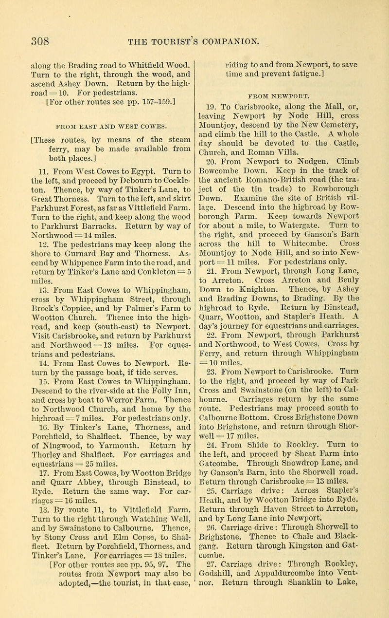 along the Brading road to AVhitfield Wood. Turn to the right, through the wood, and ascend Ashey Down. Eeturn by the high- road = 10. For pedestrians. [For other routes see pp. 157-159.] FKOM EAST AND WEST COWES. [These routes, by means of the steam ferry, may be made available from both places.] 11. From AVest Cowes to Egypt. Turn to the left, and proceed by Debourn to Cockle- ton. Thence, by way of Tinker's Lane, to Great Thorness. Turn to the left, and skirt Parkhurst Forest, as far as Vittlefield Farm. Turn to the right, and keep along the wood to Parkhurst Barracks. Eeturn by way of Northwood = 14 miles. 12. The pedestrians may keep along the shore to Gurnard Bay and Thorness. As- cend by Whippence Farm into the road, and return by Tinker's Lane and Conkleton = 5 miles. 13. From East Cowes to Wliippingham, cross by Wliippingham Street, through Brock's Coppice, and by Palmer's Farm to Wootton Church. Thence into the high- road, and keep (south-east) to Newport. Visit Carisbrooke, and return by Parkhurst and Northwood = 13 miles. For eques- trians and pedestrians. 14. From East Cowes to Newport. Ee- turn by the passage boat, if tide serves. 15. From East Cowes to Whippingham. Descend to the river-side at the Folly Inn, and cross by boat to Werror Farm. Thence to Northwood Church, and home by the highroad — 7 miles. For pedestrians only. 16. By Tinker's Lane, Thorness, and Porchfield, to Shalfleet. Thence, by way of Ningwood, to Yarmouth. Eeturn by Thorley and Shalfleet. For carriages and equestrians = 25 miles. 17. From East Cowes, by Wootton Bridge and Quarr Abbey, through Binstead, to Eyde. Eeturn the same way. For car- riages —16 miles. IS. By route 11, to Vittlefield Farm. Turn to the right through Watching Well, and by Swainstone to Calbourne. Thence, by Stony Cross and I'^lm Copse, to Shal- fleet. Eeturn by Porchfield, Thorness, and Tinker's Lane. For carriages = IS miles. [For other routes sec pp. 95, 97. The routes from Newport may also be adopted,—the tourist, in that case, riding to and from Newport, to save time and prevent fatigue.] FROM NEWPORT. 19. To Carisbrooke, along the Mall, or, leaving Newport by Node Hill, cross Mountjoy, descend by the New Cemetery, and climb the hill to the Castle. A whole day should be devoted to the Castle, Church, and Eoman Villa, 20. From Newport to Nodgen. Climb Bowcombe Down. Keep in the track of the ancient Eomano-British road (the tra- ject of the tin trade) to Eowborough Down. Examine the site of British vil- lage. Descend into the highroad by Eow- borough Farm. Keep towards Newport for about a mile, to Watergate. Turn to the right, and proceed by Ganson's Barn across the hill to Whitcombe. Cross Mountjoy to Node Hill, and so into New- port = 11 miles. For pedestrians only. 21. From Newport, through Long Lane, to Arreton. Cross Arreton and Beuly Down to Knighton. Thence, by Ashey and Brading Downs, to Brading. By the highroad to Eyde. Eeturn by Binstead, Quarr, Wootton, and Stapler's Heath. A day's journey for equestrians and carriages. 22. From Newport, through Parkhurst and Northwood, to West Cowes. Cross by Ferry, and return through Whippingham = 10 miles. 23. From Newport to Carisbrooke. Turn to the right, and proceed by way of Park Cross and Swainstone (on the left) to Cal- bourne. Carriages return by the same route. Pedestrians may proceed south to Calbourne Bottom. Cross Brighstone Down into Brighstone, and return through Shor- well = 17 miles. 24. From Shide to Eookley. Turn to the left, and proceed by Sheat Farm into Gatcombe. Through Snowdrop Lane, and by Ganson's Barn, into the Shorwell road. Eeturn through Carisbrooke —13 miles. 25. Carriage drive: Across Stapler's Heath, and by Wootton Bridge into Eyde. Eeturn through Haven Street to Arreton, and by Long Lane into Newport. 26. CaiTiagc drive: Through Shorwell to Brighstone. Thence to Chale and Black- gang. Eeturn through Kingston and Gat- combe. 27. Carriage drive: Through Eookley, Godshill, and Appuldurcombe into Vent- nor. Eeturn through Shanklin to Lake,