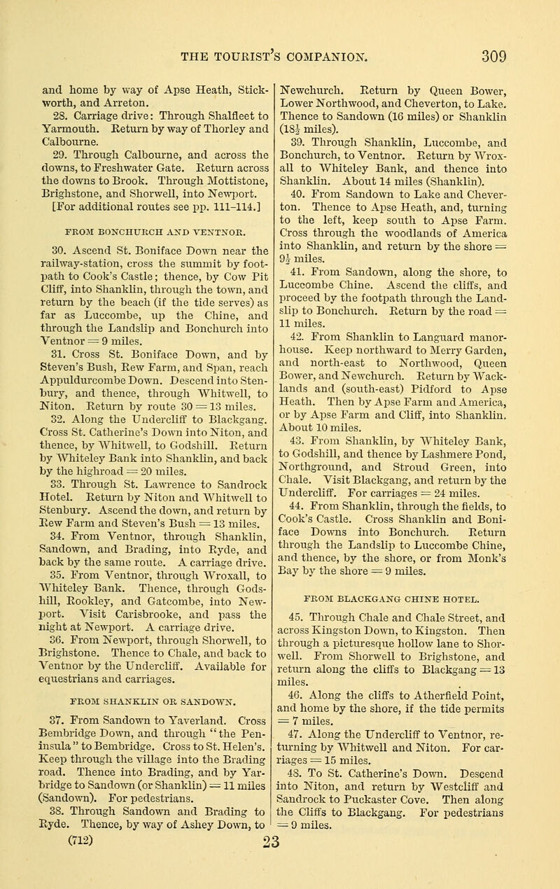 and home by way of Apse Heath, Stick- worth, and Arreton. 28. Carriage drive: Through Shalfleet to Yarmouth. Eeturn by way of Thorley and Calbourne. 29. Through Calbourne, and across the downs, to Freshwater Gate. Eeturn across the downs to Brook. Through Mottistone, Brighstone, and Shorwell, into Newjiort, [For additional routes see pp. 111-114.] FROM BONCHURCH AND VENTNOK, 30. Ascend St. Boniface Down near the railway-station, cross the summit by foot- path to Cook's Castle; thence, by Cow Pit Cliff, into Shanklin, through the town, and return by the beach (if the tide serves) as far as Luccombe, up the Chine, and through the Landslip and Bonchurch into Ventnor = 9 miles. 31. Cross St. Boniface Down, and by Steven's Bush, Hew Farm, and Span, reach Appuldurcombe Down. Descend into Sten- bury, and thence, through AVhitwell, to Niton. Eeturn by route 30 = 13 miles. 32. Along the Undercliff to Blackgang. Cross St. Catherine's Down into Niton, and thence, by Whitwell, to Godshill. Eeturn by Whiteley Bank into Shanklin, and back by the highroad = 20 miles. 33. Through St. La^\Tence to Sandrock Hotel. Eeturn by Niton and AVhitwell to Stenbury. Ascend the down, and return by Eew Farm and Steven's Bush = 13 miles. 34. From Ventnor, through Shanklin, Sandown, and Brading, into Eyde, and back by the same route, A carriage drive. 35. From Ventnor, through Wroxall, to Whiteley Bank. Thence, through Gods- hill, Eookley, and Gatcombe, into New- port. Visit Carisbrooke, and pass the night at Newport. A carriage drive. 36. From Newport, through Shorwell, to Brighstone. Thence to Chale, and back to Ventnor by the Undercliff. Available for equestrians and carriages. FROM SHANEXIN OR SANDOWN. 87. From Sandown to Yaverland. Cross Bembridge Down, and through the Pen- insula  to Bembridge. Cross to St. Helen's. Keep through the village into the Brading road. Thence into Brading, and by Yar- bridge to Sandown (or Shanklin) = 11 miles (Sandown). For pedestrians. 38. Through Sandown and Brading to Eyde. Thence, by way of Ashey Down, to (712) 23 Newchurch. Eeturn by Queen Bower, Lower Northwood, and Cheverton, to Lake, Thence to Sandown (16 miles) or Shanklin (18J miles). 39. Through Shanklin, Luccombe, and Bonchurch, to Ventnor. Eeturn by Wrox- all to AVhiteley Bank, and thence into Shanklin. About 14 miles (Shanklin). 40. From Sandown to Lake and Chever- ton. Thence to Apse Heath, and, turning to the left, keep south to Apse Farm. Cross through the woodlands of America into Shanklin, and return by the shore = 9^ miles. 41. From Sando^vn, along the shore, to Luccombe Chine. Ascend the cliffs, and proceed by the footpath through the Land- slip to Bonchurch. Eeturn by the road ^ 11 miles. 42. From Shanklin to Languard manor- house. Keep northward to Merry Garden, and north-east to Northwood, Queen Bower, and Newchurch. Eeturn by Wack- lands and (south-east) Pidford to Apse Heath. Then by Apse Farm and America, or by Apse Farm and Cliff, into Shanklin. About 10 miles. 43. From Shanklin, by Whiteley Bank, to Godshill, and thence by Lashmere Pond, Northground, and Stroud Green, into Chale. Visit Blackgang, and return by the Undercliff. For carriages = 24 miles. 44. From Shanklin, through the fields, to Cook's Castle. Cross Shanklin and Boni- face Downs into Bonchurch. Eeturn through the Landslip to Luccombe Chine, and thence, by the shore, or from Monk's Bay by the shore = 9 miles. FROM BLACKGANG CHINE HOTEL. 45. Through Chale and Chale Street, and across Kingston Down, to Kingston. Then through a picturesque hollow lane to Shor- well. From Shorwell to Brighstone, and return along the cliffs to Blackgang —13 miles. 46. Along the cliffs to Atherfieid Point, and home by the shore, if the tide permits = 7 miles. 47. Along the Undercliff to Ventnor, re- turning by Whitwell and Niton. For car- riages = 15 miles. 48. To St. Catherine's Down. Descend into Niton, and return by Westcliff and Sandrock to Puckaster Cove. Then along the Cliffs to Blackgang. For pedestrians = 9 miles.