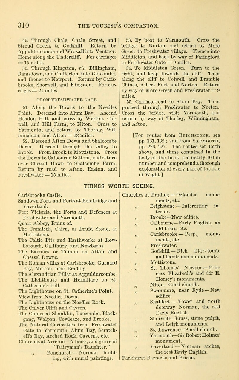 49. Through Chale, Chale Street, and Stroud Green, to Godshill. Eeturn by Appiildurconibe and WroxaU into Ventnor. Home along the Undercliff. For carriages = 15 miles. 50. Through Kingston, via Billingham, Eamsdo-wTi, and Chillerton, into Gatcombe, and thence to Newport. Return by Caris- brooke, Shorwell, and Kingston. For car- riages = 21 miles, FROM FRESHWATER GATE. 51. Along the Downs to the Needles Point. Descend into Alum Bay. Ascend Headon Hill, and cross by Weston, Col- well, and Hill Farm, to Niton. Cross to Yarmouth, and return by Thorley, Wil- mingham, and Afton ^^ 13 miles. 52. Descend Afton Down and Shalcombe Down. Descend through the valley to Brook. From Brook to Mottistone. Cross the Down to Calbourne Bottom, and return over Chessel Down to Shalcombe Farm. Eeturn by road to Afton, Easton, and Freshwater ^ 15 miles. 53. By boat to Yarmouth. Cross the bridges to Norton, and return by More Green to Freshwater village. Thence into Middleton, and back by way of Faringford to Freshwater Gate = 9 miles. 54. To Middleton Green. Turn to the right, and keep towards the cliff. Then along the cliff to Colwell and Bramble Chines, Albert Fort, and Norton. Eeturn by way of More Green and Freshwater = 9 miles. 55. CaiTiage-road to Alum Bay. Then proceed through Freshwater to Norton. Cross the bridge, visit Yarmouth, and return by way of Thorley, Wilmingham, and Afton. [For routes from Brighstone, see pp. 131,132 ; and from Yarmouth, pp. 226, 227. The routes set forth above, and those contained in the body of the book, are nearly 100 in number,and comprehend a thorough exploration of every part of the Isle of Wight.] THINGS WORTH SEEING. Carisbrooke Castle. Sandown Fort, and Forts at Bembridge and Yaverland. Fort Victoria, the Forts and Defences at Freshwater and Yarmouth. Quarr Abbey, Euins of. The Cromlech, Caii'n, or Druid Stone, at Mottistone. The Celtic Pits and Earthworks at Eow- borough, Gallibury, and Newbarns. The Barrows or Tumuli on Afton and Chessel Downs. The Eoman viUas at Carisbrooke, Gurnard Bay, Merton, near Brading. The Alexandrian Pillar at Appuldurcombe. The Lighthouse and Hermitage on St. Catherine's HiU. The Lighthouse on St. Catherine's Point. View from Needles Down. The Lighthouse on the Needles Eock. The Culver Cliffs and Cavern. The Chines at ShankUn, Luccombe, Black- gang, Walpan, Cowleazc, and Brooke. The Natural Curiosities from Freshwater Gate to Yarmouth, Alum Bay, Scratch- ell's Bay, Arched Eock, Caverns, etc. Chm-ches at Arreton—A brass, and grave of  Dairyman's Daughter. „ Bonchurch — Norman build- ing, with mural paintings. Churches at Brading — Oglander monu- ments, etc. Brighstone — Interesting in- terior. Brooke—New edifice. Calbourne—Early English, an old brass, etc. Carisbrooke — Perp., monu- ments, etc. Freshwater. GodshiU — Eicli altar - tomb, and handsome monuments. Mottistone. St. Thomas', Newport—Prin- cess Elizabeth's and Sir E. Horsey's monuments. Niton—Good church. Swanmore, near Eyde—New edifice. Shalfleet — Tower and north doorway Norman, the rest Early English. Shorwell—Brass, stone pulpit, and Leigh monuments. St. Lawrence—Small church. Yarmouth—Sir Eobert Holmes' monument. ,, Yaverland — Norman arches, the rest Early English. Parkhurst Barracks and Prison.