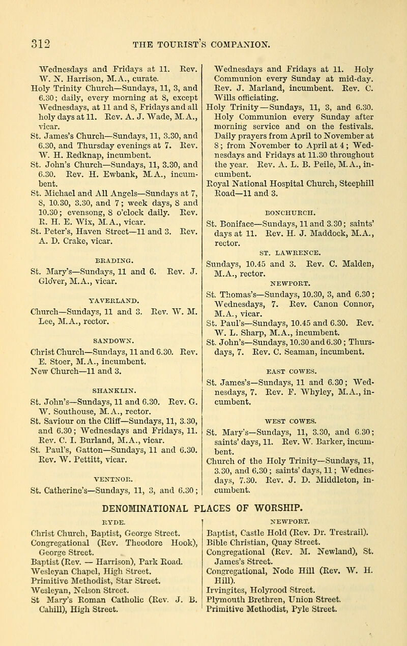 Wednesdays and Fridays at 11. Rev. W. N. Harrison, M.A., curate. Holy Trinity Church—Sundays, 11, 3, and 6.30; daily, every morning at S, except Wednesdays, at 11 and S, Fridays and all holy days at 11. Eev. A. J. Wade, M. A., vicar. St. James's Church—Sundays, 11, 3.30, and 6.30, and Thursday evenings at 7. Eev. W. H. Eedknap, incumbent. St. John's Church—Sundays, 11, 3.30, and 6.30. Eev. H. Ewbank, M.A., incum- bent. St. Michael and All Angels—Sundays at 7, 8, 10.30, 3.30, and 7; week days, S and 10.30; evensong, S o'clock daily. Eev. E. H. E. Wix, M.A., vicar. St. Peter's, Haven Street—11 and 3. Eev. A. D. Crake, vicar. BEADING. St. Mary's—Sundays, 11 and 6. Eev. J. Glover, M.A., vicar. YAVEBLAND. Church—Sundays, 11 and 3. Eev. W. M. Lee, M.A., rector. SANDOWN. Christ Church—Sundays, 11 and 6.30, Eev. E. Stoer, M.A., incumbent. New Church—11 and 3. SHANKLIN. St. John's—Sundays, 11 and 6.30. Eev. G. W. Southouse, M.A., rector. St. Saviour on the Cliflf—Sundays, 11, 3.30, and 6.30; Wednesdays and Fridays, 11. Eev. C. I. Burland, M.A., vicar. St. Paul's, Gatton—Sundays, 11 and 6.30. Eev. W, Pettitt, vicar. VENTNOPv. St. Catherine's—Sundays, 11, 3, and 6.30; Wednesdays and Fridays at 11. Holy Communion every Sunday at mid-day. Eev, J. Marland, incumbent. Eev. C. Wills officiating. Holy Trinity —Sundays, 11, 3, and 6.30. Holy Communion every Sunday after morning service and on the festivals. Daily prayers from April to November at 8; from November to April at 4 ; Wed- nesdays and Fridays at 11.30 throughout the year. Eev. A. L. B. Peile, M.A., in- cumbent. Eoyal National Hospital Church, Steephill Eoad—11 and 3. BONCHUKCH. St, Boniface—Sundays, Hand 3.30; saints' days at 11. Eev. H. J. Maddock, M.A,, rector. ST. LAWRENCE. Sundays, 10.45 and 3. Eev, C. Maiden, M.A,, rector. NEWPORT. St. Thomas's—Sundays, 10,30, 3, and 6,30 ; Wednesdays, 7. Eev. Canon Connor, M.A., vicar. St. Paul's—Sundays, 10.45 and 6.30. Eev. W. L. Sharp, M.A., incumbent. St. John's—Sundays, 10.30 and 6.30; Thurs- days, 7. Eev. C. Seaman, incumbent. EAST COWES. St, James's—Sundays, 11 and 6.30; Wed- nesdays, 7. Eev. F. Whyley, M.A., in- cumbent. WEST COWES. St. Mary's—Sundays, 11, 3.30, and 6,30; saints' days, 11. Eev. W. Barker, incum- bent. Church of the Holy Trinity—Sundays, 11, 3.30, and 6.30; saints' days, 11; Wednes- days, 7.30. Eev. J. D. Middleton, in- cumbent. DENOMINATIONAL PLACES OF WORSHIP. RYDE. Christ Church, Baptist, George Street. Congregational (Eev, Theodore Hook), George Street. Baptist (Rev. — Harrison), Park Eoad. Wesleyan Chapel, High Street. Primitive Methodist, Star Street, Wesleyan, Nelson Street. St Marjr's Eoman Catholic (Eev. J, B, CahiU), High Street. NEWPORT. Baptist, Castle Hold (Eev. Dr. Trestrail). Bible Christian, Quay Street. Congregational (Eev. M. Newland), St, James's Street. Congregational, Node Hill (Eev. W. H, Hill). Irvingites, Holyrood Street. Plymouth Brethren, Union Street. Primitive Methodist, Pyle Street.