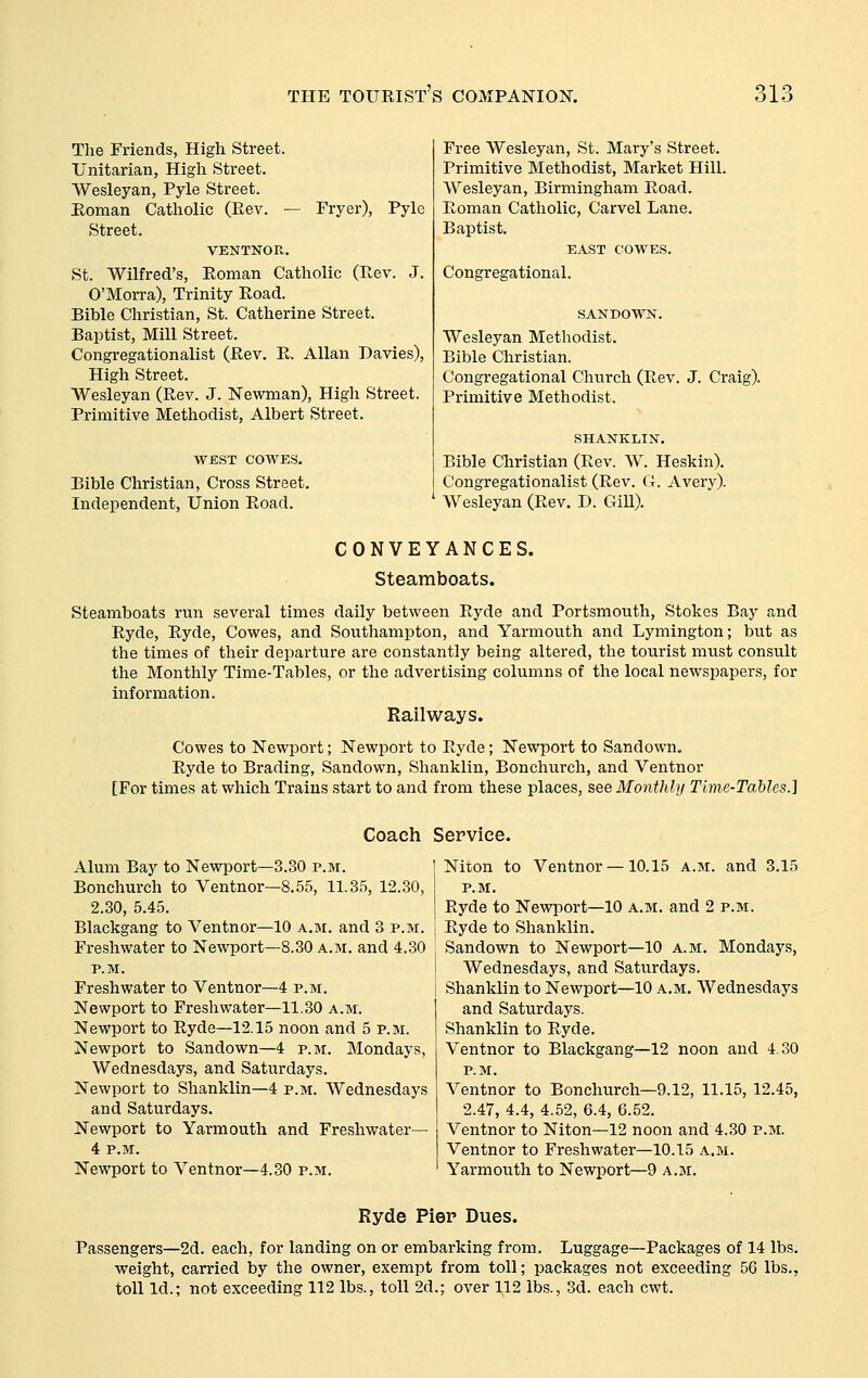 The Friends, High Street. Unitarian, High Street. Wesleyan, Pyle Street. Eoman Catholic (Eev. — Fryer), Pyle Street. VENTNOPv. St. Wilfred's, Eoman Catholic (Eev. J. O'Morra), Trinity Eoad. Bible Christian, St. Catherine Street. Baptist, Mill Street. Congregationalist (Eev. E. Allan Davies), High Street. Wesleyan (Eev. J. Newman), High Street. Primitive Methodist, Albert Street. WEST COWES. Bible Christian, Cross Street. Independent, Union Eoad. Free Wesleyan, St. Mary's Street. Primitive Methodist, Market Hill. Wesleyan, Birmingham Eoad. Eoman Catholic, Carvel Lane. Baptist. EAST COWES. Congregational. Wesleyan Methodist. Bible Christian. Congregational Church (Eev. J. Craig). Primitive Methodist. SHANKLIN. Bible Christian (Eev. W. Heskin). Congregationalist (Eev. G. Avery). Wesleyan (Eev. D. Gill). CONVEYANCES. Steamboats. Steamboats run several times daily between Eyde and Portsmouth, Stokes Bay and Eyde, Eyde, Cowes, and Southampton, and Yarmouth and Lymington; but as the times of their departure are constantly being altered, the tourist must consult the Monthly Time-Tables, or the advertising columns of the local newspapers, for information. Railways. Cowes to Newport; Newport to Eyde; Newport to Sandown. Eyde to Brading, Sandown, Shanklin, Bonchurch, and Ventnor [For times at which Trains start to and from these places, see Monthly Time-Tables.] Coach Service. Alum Bay to Newport—3.30 p.m. Bonchurch to Ventnor—8.55, 11.35, 12.30, 2.30, 5.45. Blackgang to Ventnor—10 a.m. and 3 p.m. Freshwater to Newport—8.30 a.m. and 4.30 P.M. Freshwater to Ventnor—4 p.m. Newport to Freshwater—11.30 a.m. Newport to Eyde—12.15 noon and 5 p.m. Newport to Sandown—4 p.m. Mondays, Wednesdays, and Saturdays. Newport to Shanklin—4 p.m. Wednesdays and Saturdays. Newport to Yarmouth and Freshwater— 4 P.M. Newport to Ventnor—4.30 p.m. Niton to Ventnor —10.15 a.m. and 3.15 P.M. Eyde to Newport—10 a.m. and 2 p.m. Eyde to Shanklin. Sandown to Newport—10 a.m. Mondays, Wednesdays, and Saturdays. Shanklin to Newport—10 a.m. Wednesdays and Saturdays. Shanklin to Eyde. Ventnor to Blackgang—12 noon and 4.30 p.m. Ventnor to Bonchurch—9.12, 11.15, 12.45, 2.47, 4.4, 4.52, 6.4, 6.52. Ventnor to Niton—12 noon and 4.30 p.m. Ventnor to Freshwater—10.15 a.m. Yarmouth to Newport—9 a.m. Ryde Pier Dues. Passengers—2d. each, for landing on or embarking from. Luggage—Packages of 14 lbs. weight, carried by the owner, exempt from toll; packages not exceeding 56 lbs., toll Id.; not exceeding 112 lbs., toll 2d.; over 112 lbs., 3d. each cwt.