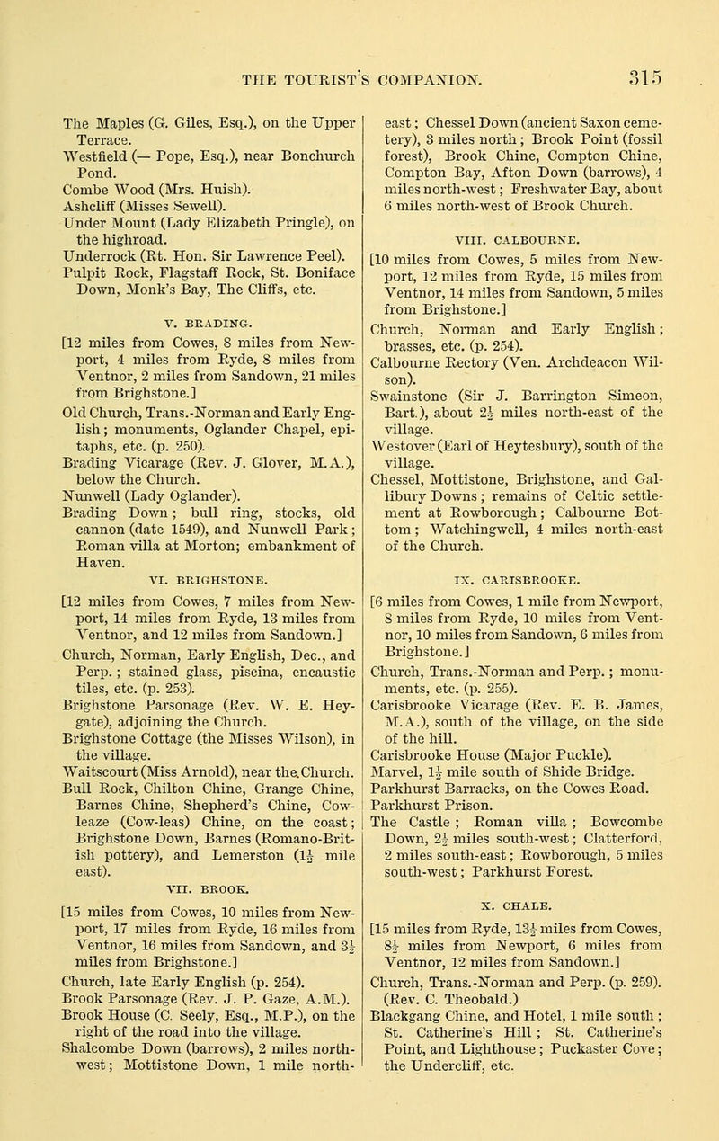 The Maples (G. Giles, Esq.), on the Upper Terrace. Westfield (— Pope, Esq.), near Bonchurch Pond. Combe Wood (Mrs. Huish). Ashcliflf (Misses Sewell). Under Mount (Lady Elizabeth Pringle), on the highroad. Underrock (Et. Hon. Sir Lawrence Peel). Pulpit Rock, Flagstaff Rock, St. Boniface Down, Monk's Bay, The Cliffs, etc. V. BRADING. [12 miles from Cowes, 8 miles from New- port, 4 miles from Ryde, 8 miles from Ventnor, 2 miles from Sandown, 21 miles from Brighstone.] Old Church, Trans.-Norman and Early Eng- lish ; monuments, Oglander Chapel, epi- taphs, etc. (p. 250). Brading Vicarage (Rev. J. Glover, M.A.), below the Church. Nunwell (Lady Oglander). Brading Down ; bull ring, stocks, old cannon (date 1549), and Nunwell Park; Roman villa at Morton; embankment of Haven. VI. BRIGHSTONE. [12 miles from Cowes, 7 miles from New- port, 14 miles from Ryde, 13 miles from Ventnor, and 12 miles from Sandown.] Church, Norman, Early English, Dec, and Perp.; stained glass, piscina, encaustic tiles, etc. (p. 253). Brighstone Parsonage (Rev. W. E. Hey- gate), adjoining the Church. Brighstone Cottage (the Misses Wilson), in the village. Waitscourt (Miss Arnold), near thaChurch. Bull Rock, Chilton Chine, Grange Chine, Barnes Chine, Shepherd's Chine, Cow- leaze (Cow-leas) Chine, on the coast; Brighstone Down, Barnes (Romano-Brit- ish pottery), and Lemerston (lA mile east). VII. BROOK, [15 miles from Cowes, 10 miles from New- port, 17 miles from Ryde, 16 miles from Ventnor, 16 miles from Sandown, and 3^ miles from Brighstone.] Church, late Early English (p. 254). Brook Parsonage (Rev. J. P. Gaze, A.M.). Brook House (C. Seely, Esq., M.P.), on the right of the road into the village. Shalcombe Down (barrows), 2 miles north- west; Mottistone Down, 1 mile north- east ; Chessel Down (ancient Saxon ceme- tery), 3 miles north; Brook Point (fossil forest), Brook Chine, Compton Chine, Compton Bay, Afton Down (barrows), 4 miles north-west; Freshwater Bay, about 6 miles north-west of Brook Church. VIII. CALBOURNE. [10 miles from Cowes, 5 miles from New- port, 12 miles from Ryde, 15 miles from Ventnor, 14 miles from Sandown, 5 miles from Brighstone.] Church, Norman and Early English; brasses, etc. (p. 254). Calbourne Rectory (Ven. Archdeacon AVil- son). Swainstone (Sir J. Barrington Simeon, Bart.), about 2h miles north-east of the village. Westover (Earl of Heytesbury), south of the village. Chessel, Mottistone, Brighstone, and Gal- libury Downs; remains of Celtic settle- ment at Rowborough; Calbourne Bot- tom ; Watchingwell, 4 miles north-east of the Church. IX. CARISBROOKE. [6 miles from Cowes, 1 mile from Newport, 8 miles from Ryde, 10 miles from Vent- nor, 10 miles from Sandown, 6 miles from Brighstone. ] Church, Trans.-Norman and Perp.; monu- ments, etc. (p. 255). Carisbrooke Vicarage (Rev. E. B. James, M.A.), south of the village, on the side of the hill. Carisbrooke House (Major Puckle). Marvel, I5 mile sou.th of Shide Bridge. Parkhurst Barracks, on the Cowes Road. Parkhurst Prison. The Castle ; Roman villa ; Bowcombe Down, 2h miles south-west; Clatterford, 2 miles south-east; Rowborough, 5 miles south-west; Parkhurst Forest. X. CHALE. [15 miles from Ryde, 13^ miles from Cowes, 8J miles from Newport, 6 miles from Ventnor, 12 miles from Sandown.] Church, Trans.-Norman and Perp. (p. 259). (Rev. C. Theobald.) Blackgang Chine, and Hotel, 1 mile south ; St. Catherine's Hill ; St. Catherine's Point, and Lighthouse; Puckaster Cove; the Undercliff, etc.