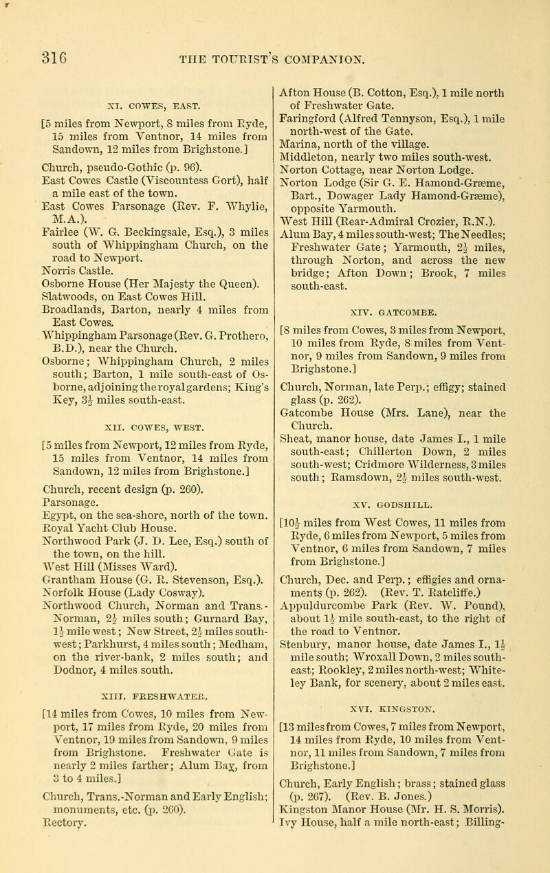 XI. COWES, EAST. [5 miles from Newport, S miles from Eyde, 15 miles from Ventnor, 14 miles from Sandown, 12 miles from Brighstone. ] Church, pseudo-Gothic (p. 96). East Cowes Castle (Viscountess Gort), half a mile east of the town. East Cowes Parsonage (Ptev. F. Whylie, M.A.). Fairlee (W. G. Beckingsale, Esq.), 3 miles south of Whippingham Church, on the road to Newport. Norris Castle. Osborne House (Her Majesty the Queen). Slatwoods, on East Cowes Hill. Broadlands, Barton, nearly 4 miles from East Cowes. Whippingham Parsonage (Rev. G. Prothero, B.D.), near the Church. Osborne; Whippingham Church, 2 miles south; Barton, 1 mile south-east of Os- borne, adjoining the royal gardens; King's Key, 3§ miles south-east. XII. COWES, WEST. [5 miles from Newport, 12 miles from Ryde, 15 miles from Ventnor, 14 miles from Sandown, 12 miles from Brighstone.] Church, recent design (p. 260). Parsonage. Egypt, on the sea-shore, north of the town. Royal Yacht Club House. Northwood Park (J. D. Lee, Esq.) south of the town, on the hill. West Hill (Misses Ward). Grantham House (G. R. Stevenson, Esq.). Norfolk House (Lady Cosway). Northwood Church, Norman and Trans.- Norman, 2i miles south; Gurnard Bay, 1^ mile west; New Street, 2i miles south- west ; Parkhurst, 4 miles south; Medham, on the river-bank, 2 miles south; and Dodnor, 4 miles south. XIIT. FRESHWATER. [14 miles from Cowes, 10 miles from New- port, 17 miles from Ryde, 20 miles from Ventnor, 19 miles from Sandown, 9 miles from Brighstone. Freshwater (:^ate is nearly 2 miles farther; Alum Baj, from 3 to 4 miles.] Church, Trans.-Norman and Early English; monuments, etc. (p. 200). Rectorj'. Afton House (B. Cotton, Esq.), 1 mile north of I'reshwater Gate. Faringford (Alfred Tennyson, Esq.), 1 mile north-west of the Gate. Marina, north of the village. Middleton, nearly two miles south-west. Norton Cottage, near Norton Lodge. Norton Lodge (Sir G. E. Hamond-Grseme, Bart., Dowager Lady Hamond-Grseme), opposite Yarmouth. West Hill (Rear-Admiral Crozier, R.N.). Alum Bay, 4 miles south-west; The Needles; Freshwater Gate; Yarmouth, 2^ miles, through Norton, and across the new bridge; Afton Down; Brook, 7 miles south-east. XIV. GATCOMBE. [8 miles from Cowes, 3 miles from Newport, 10 miles from Ryde, 8 miles from Vent- nor, 9 miles from Sandown, 9 miles from Brighstone.] Church, Norman, late Perp.; effigy; stained glass (p. 262). Gatcombe House (Mrs. Lane), near the Church. Sheat, manor hovise, date James I., 1 mile south-east; Chillerton Down, 2 miles south-west; Cridmore Wilderness, 3 miles south; Ramsdown, 2h miles south-west. XV. C40DSHILL. [10^ miles from West Cowes, 11 miles from Ryde, 6 miles from Newport, 5 miles from Ventnor, 6 miles from Sandown, 7 miles from Brighstone.] Church, Dec. and Perp.; effigies and orna- ments (p. 262). (Rev. T. Ratcliffe.) Appuldurcombe Park (Rev. W. Pound), about 1^ mile south-east, to the right of the road to Ventnor. Stenbury, manor house, date James I., 1^- mile south; AVroxall Down, 2 miles south- east; Rookley, 2 miles north-west; White- ley Bank, for scenery, about 2 miles east. XVI. KINGSTON. [13 miles from Cowes, 7 miles from Newport, 14 miles from Ryde, 10 miles from Vent- nor, 11 miles from Sandown, 7 miles from Brighstone.] Church, Early English; brass; stained glass (p. 267). (Rev. B. Jones.) Kingston Manor House (Mr. H. S. Morris). Ivy House, half a mile north-east; .Billing-